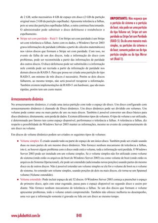 de 2 GB, serão necessários 4 GB de espaço em disco (2 GB da partição
                                                                                      IMPORTANTE: Não esqueça que
        original mais 2 GB da partição espelhada). Apresenta tolerância a falhas,
                                                                                      a partição do sistema e a partição
        pois se uma das partições espelhadas falhar, a outra continua funcionando.
                                                                                      de boot, não pode ser uma partição
        O administrador pode substituir o disco defeituoso e restabelecer o
                                                                                      do tipo Volume set, Stripe set sem
        espelhamento.
                                                                                      paridade ou Stripe Set com Paridade
    ◆   Stripe set com paridade – Raid 5: Um Stripe set com paridade é um Stripe
        set com tolerância a falhas. Junto com os dados, o Windows Server 2003
                                                                                      (RAID-5). Ou de uma maneira mais
        grava informações de paridade (obtidas a partir de cálculos matemáticos)      simples, as partições do sistema e
        nos vários discos que formam o Stripe set com paridade. Com isso, no          de boot, somente podem ser do tipo
        evento de falha de um dos discos, toda a informação do disco com              partição simples ou do tipo Mirror
        problemas, pode ser reconstituída a partir das informações de paridade        set (Raid-1).
        dos outros discos. O disco defeituoso pode ser substituído e a informação
        nele contida pode ser recriada a partir da informação de paridade nos
        demais discos do RAID-5. Para que possa ser criada uma partição do tipo
        RAID-5, um mínimo de três discos é necessário. Porém se dois discos
        falharem, ao mesmo tempo, não será possível recuperar a informação.
        Também existem implementações de RAID-5 em hardware, que são mais
        rápidas, porém tem um custo maior.


Armazenamento dinâmico
No armazenamento dinâmico, é criada uma única partição com todo o espaço do disco. Um disco configurado com
armazenamento dinâmico é chamado de Disco dinâmico. Um disco dinâmico pode ser dividido em volumes. Um
volume pode conter uma ou mais partes de um ou mais discos. Também é possível converter um disco básico para
disco dinâmico, diretamente, sem perda de dados. Existem diferentes tipos de volumes. O tipo de volume a ser utilizado,
é determinado por fatores tais como espaço disponível, performance e tolerância a falhas. A tolerância a falhas, diz
respeito a possibilidade do Windows Server 2003 manter as informações, mesmo no evento de comprometimento de
um disco ou volume.

Em discos de volume dinâmico podem ser criados os seguintes tipos de volumes:

    ◆   Volume simples: É criado usando todo ou parte do espaço de um único disco. Também pode ser criado usando
        duas ou mais partes de um mesmo disco dinâmico. Não fornece nenhum mecanismo de tolerância a falhas,
        isto é, se houver algum problema com o disco onde está o volume, toda a informação será perdida. O Windows
        Server 2003 pode ser instalado em um volume simples. Se o volume simples não for utilizado como volume
        do sistema (onde estão os arquivos de boot do Windows Server 2003) ou como volume de boot (onde estão os
        arquivos do Sistema Operacional), ele pode ser estendido (adicionadas novas porções) usando partes do mesmo
        disco ou de outros discos. Não é possível estender um volume simples se ele for o volume de boot ou o volume
        do sistema. Ao estender um volume simples, usando porções de dois ou mais discos, ele torna-se um Spanned
        volume (Volume estendido).
    ◆   Volume estendido: Pode incluir espaço de até 32 discos. O Windows Server 2003 começa a preencher o espaço
        do primeiro disco, após este estar esgotado, passa para o espaço disponível no segundo disco e assim por
        diante. Não fornece nenhum mecanismo de tolerância a falhas. Se um dos discos que formam o volume
        apresentar problemas, todo o volume estará comprometido. Também não oferece melhoria no desempenho,
        uma vez que a informação somente é gravada ou lida em um disco ao mesmo tempo.




www.juliobattisti.com.br                                 848
 