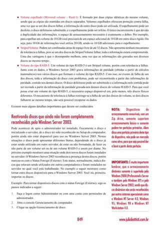 ◆   Volume espelhado (Mirrored volume – Raid-1): É formado por duas cópias idênticas do mesmo volume,
         sendo que as cópias são mantidas em discos separados. Volumes espelhados oferecem proteção contra falha,
         uma vez que se um dos discos falhar, a informação do outro disco pode ser utilizada. O espelhamento pode ser
         desfeito, o disco defeituoso substituído, e o espelhamento pode ser refeito. O único inconveniente é que devido
         a duplicidade das informações, o espaço de armazenamento necessário é exatamente o dobro. Por exemplo,
         para espelhar um volume de 10 GB você precisará de um espaço adicional de 10 GB em outro disco rígido. Ou
         seja, para 10 Gb de informações você utiliza 20 GB, sendo os 10 GB adicionais para o espelhamento.
     ◆   Striped Volume: Podem ser combinadas áreas de espaço livre de até 32 discos. Não apresenta nenhum mecanismo
         de tolerância a falhas, pois se um dos discos do Striped Volume falhar, toda a informação estará comprometida.
         Uma das vantagens é que o desempenho melhora, uma vez que as informações são gravadas nos diversos
         discos ao mesmo tempo.
     ◆   Volume do tipo RAID-5: Um volume do tipo RAID-5 é um Striped volume, porém com tolerância a falhas.
         Junto com os dados, o Windows Server 2003 grava informações de paridade (obtidas a partir de cálculos
         matemáticos) nos vários discos que formam o volume do tipo RAID-5. Com isso, no evento de falha de um
         dos discos, toda a informação do disco com problemas, pode ser reconstituída a partir das informações de
         paridade, contida nos demais discos. O disco defeituoso pode ser substituído e a informação nele contida pode
         ser recriada a partir da informação de paridade gravada nos demais discos do volume RAID-5. Para que você
         possa criar um volume do tipo RAID-5, é necessário espaço disponível em, pelo menos, três discos físicos
         diferentes. O mecanismo de tolerância à falhas restringe-se a falha de um dos discos do volume, se dois discos
         falharem ao mesmo tempo, não será possível recuperar os dados

Existem mais alguns detalhes importantes que devem ser conhecidos:
                                                                                       NOTA:           Dispositivos        de
                                                                                       armazenamento removíveis, com um
Reativando discos que ainda não foram completamente                                    Zip drive, somente suportam
reconhecidos pelo Windows Server 2003.                                                 armazenamento básico e somente
Pode acontecer de após o administrador ter instalado, fisicamente o disco e            podem ter partições primárias. Além
inicializado o servidor, de o disco ter sido reconhecido no Setup do computador,       disso uma partição primária deste tipo
porém ainda não estar disponível para uso no Windows Server 2003. Nestas               de dispositivo, não pode ser marcada
situações o disco pode apresentar diferentes Status, dependendo de o disco já          como ativa, para que seja possível dar
estar sendo utilizado em outro servidor, de estar ou não formatado, de fazer ou
                                                                                       o boot a partir desta partição.
não parte de um volume set ou de um volume RAID-5 e assim por diante. No
próximo exemplo mostrarei uma situação onde dois novos discos foram instalados
no servidor. O Windows Server 2003 reconheceu a presença destes discos, porém
marcou-os com o Status Foreign (Externo). Este status, normalmente, indica dis-
                                                                                       IMPORTANTE: É muito importante
cos que estavam sendo utilizados em outros computadores e foram instalados no
servidor no qual você está trabalhando. No exemplo a seguir mostrarei como
                                                                                       lembrar, que o armazenamento
tornar estes discos disponíveis para o Windows Server 2003. Você irá, primeiro,        dinâmico somente é suportado pelo
importar os discos.                                                                    Windows 2000 (Professional e Server
                                                                                       e também pelo Windows XP) e pelo
Exemplo: Para tornar disponíveis discos com o status Foreign (Externo), siga os
                                                                                       Windows Server 2003, sendo que dis-
passos indicados a seguir:
                                                                                       cos dinâmicos não serão reconhecidos
1.   Faça o logon como Administrador ou com uma conta com permissões de                por outros sistemas operacionais como
     administrador.                                                                    o Windows NT Server 4.0, Windows
2.   Abra o console Gerenciamento do computador.                                       95, Windows 98 e Windows NT
3.   Clique na opção Gerenciamento de disco.                                           Workstation 4.0.


                                                          849                                 www.juliobattisti.com.br
 