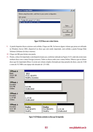 Figura 14.32 Discos com o status Externo.

9.   A janela Importar discos externos será exibida. Clique em OK. Se houver algum volume que possa ser utilizado
     no Windows Server 2003, disponível no disco que está sendo importado, será exibida a janela Foreign Disk
     Volumes (Volumes do disco externo).
10. Clique em OK para fechar esta janela.
11. Pronto, o disco foi importado e está disponível para uso, conforme indicado na Figura 14.33, onde não existe mais
    nenhum disco com o status Foreign (externo). Todos os discos estão com o status Online. Observe que no último
    disco que foi importado (Disco 3) existe um volume simples (formado por duas porções do disco, uma de 2 GB
    e outra de 512 MB e um espaço não alocado de 1,51 GB).




                                Figura 14.33 Volumes existentes no disco que foi importado.




                                                          851                                 www.juliobattisti.com.br
 