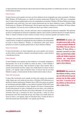 A seguir apresenta uma descrição de cada um dos possíveis Status que podem ser exibidos para um disco, no console
Gerenciamento de disco.

Status Externo:

O status Externo ocorre quando você move um disco dinâmico de um computador que esteja executando o Windows
2000, Windows XP Professional, ou a família de sistemas operacionais Windows Server 2003 para o computador
local. O status Externo também pode ocorrer em computadores executando o Windows XP Home Edition que estejam
configurados como multi boot, com outro sistema operacional que use discos dinâmicos (como o Windows 2000
Professional ou o Windows XP Professional). Não há suporte para discos dinâmicos no Windows XP Home Edition
ou em notebooks. Um ícone de aviso é exibido nos discos que exibem o status Externo.

Para acessar os dados no disco, você deve adicionar o disco à configuração de sistema do computador. Para adicionar
um disco à configuração de sistema do computador, importe o disco externo (conforme descrito no exemplo anterior).
Todos os volumes existentes no disco externo se tornam visíveis e acessíveis quando você importa o disco.

Em alguns casos, um disco que foi previamente conectado ao sistema pode exibir
o status Externo. Os dados de configuração dos discos dinâmicos são armazenados     IMPORTANTE: No entanto, você
em todos os discos dinâmicos. Portanto, as informações sobre quais discos           não poderá acessar dados no disco
pertencem ao sistema se perdem quando todos os discos dinâmicos falham.             se estiver executando o Windows XP
Status Inicializando:
                                                                                    Home Edition. Para usar o disco no
                                                                                    Windows XP Home Edition, é
O status Inicializando é um status temporário que ocorre quando você converte       necessário convertê-lo em disco
um disco básico em dinâmico. Quando a inicialização termina, o status do disco
                                                                                    básico, o que destrói todos os dados
é alterado para On-line.
                                                                                    contidos nele. Também é importante
Status Faltando:                                                                    salientar, que computadores
O status Faltando ocorre quando um disco dinâmico é corrompido, desligado ou        móveis, como Notebooks, não tem
desconectado. Em vez de ser exibido na coluna de status, o status Faltando é        suporta a discos dinâmicos.
exibido como nome de disco. Após reconectar ou ligar o disco ausente, abra o
console Gerenciamento de disco, clique com o botão direito do mouse no disco
ausente e, em seguida, clique em Reativar disco. Se houver mais de um disco
faltando no grupo, o Gerenciamento de disco tentará reativar todos os discos.       IMPORTANTE: Não converta um
                                                                                    disco dinâmico em básico, a menos
Status Não inicializado:
                                                                                    que você tenha certeza de que não
O status Não inicializado ocorre quando um disco não contém uma assinatura          precisará mais dos dados contidos
válida. Depois que você instala um novo disco, o Windows XP Professional ou a       nesse disco. A conversão de um
família de sistemas operacionais Windows Server 2003 deve gravar um registro        disco dinâmico em básico destruirá
de inicialização principal (MBR) ou uma tabela de partição GUID (GPT) para
                                                                                    todos os dados do disco.
que seja possível criar partições no disco. Quando você iniciar o Gerenciamento
de disco pela primeira vez após a instalação de um novo disco, será exibido um
assistente que fornece uma lista dos novos discos detectados. Se você cancelar o
assistente antes que a assinatura de disco seja gravada, o status do disco
permanecerá como Não inicializado até que você clique com o botão direito do
mouse no disco e, em seguida, clique em Inicializar disco. O status do disco se
altera brevemente para Inicializando e, em seguida, para On-line.




www.juliobattisti.com.br                               852
 
