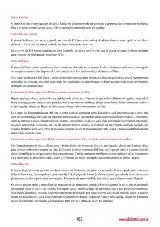 Status On-line:

O status On-line ocorre quando um disco básico ou dinâmico pode ser acessado e aparenta não ter nenhum problema.
Este é o status normal de um disco. Não é necessária nenhuma ação do usuário.

Status On-line (erros):

O status On-line (erros) ocorre quando os erros de E/S (entrada e saída) são detectados em uma região de um disco
dinâmico. Um ícone de aviso é exibido no disco dinâmico com erros.

Se os erros de E/S forem temporários, (por exemplo, devido a um fio solto que já esteja no lugar) o disco retornará
para o status On-line quando você reativá-lo.

Status Off-line:

O status Off-line ocorre quando um disco dinâmico não pode ser acessado. O disco dinâmico pode estar corrompido
ou temporariamente não disponível. Um ícone de erro é exibido no disco dinâmico off-line.

Se o status do disco for Off-line e o nome do disco for alterado para Faltando, é sinal de que o disco estava recentemente
disponível no sistema, mas não pode mais ser localizado ou identificado. O disco ausente pode estar corrompido,
desligado ou desconectado.

Colocando um disco que está off-line e ausente novamente on-line:

Repare qualquer disco, controlador ou problema de cabo e certifique-se de que o disco físico está ligado, conectado à
fonte de energia e instalado no computador. No Gerenciamento de disco, clique com o botão direito do mouse no disco
e, em seguida, clique em Reativar disco para colocar o disco novamente on-line.

Se o status do disco permanecer Off-line, o nome do disco continuar como Faltando e você determinar que o disco está
com um problema que não pode ser reparado, remova o disco do sistema (usando o comando Remover disco). Entretanto,
antes de remover o disco, exclua todos os volumes (ou espelhos) do disco. Você pode salvar todos os volumes espelhados
do disco removendo o espelho, em vez de remover todo o volume. A exclusão de um volume destruirá os dados do
volume. Portanto, você deve remover um disco somente se estiver absolutamente certo de que o disco está definitivamente
danificado ou inutilizado.

Colocando um disco que está off-line e ainda é chamado de Disco nº (não ausente) novamente on-line:

No Gerenciamento de disco, clique com o botão direito do mouse no disco e, em seguida, clique em Reativar disco
para colocar o disco novamente on-line. Se o status do disco continuar Off-line, verifique os cabos e o controlador do
disco, e certifique-se de que o disco físico está íntegro. Corrija quaisquer problemas e tente reativar o disco novamente.
Se a reativação do disco tiver êxito, todos os volumes do disco retornarão automaticamente ao status Íntegro.

Status Ilegível:

O status Ilegível ocorre quando um disco básico ou dinâmico não pode ser acessado. O disco pode estar com uma
falha de hardware, corrompido ou com erros de E/S. A cópia do banco de dados de configuração de disco do sistema
pertencente ao disco pode estar corrompida. Um ícone de erro é exibido nos discos que exibem o status Ilegível.

Os discos podem exibir o status Ilegível enquanto estão girando ou quando o Gerenciamento de disco está examinando
novamente todos os discos do sistema. Em alguns casos, um disco ilegível apresenta falha e não pode ser recuperado.
Nos discos dinâmicos, o status Ilegível é geralmente provocado por danos e erros de E/S em parte do disco, e não por
falhas no disco inteiro. Você pode examinar novamente os discos (clique em Ação e, em seguida, clique em Examinar
discos novamente) ou reiniciar o computador para ver se o status do disco foi alterado.




                                                          853                                  www.juliobattisti.com.br
 