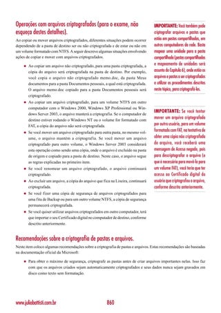 Operações com arquivos criptografados (para o exame, não                            IMPORTANTE: Você também pode
esqueça destes detalhes).                                                           criptografar arquivos e pastas que
Ao copiar ou mover arquivos criptografados, diferentes situações podem ocorrer      estão em pastas compartilhadas, em
dependendo de a pasta de destino ser ou não criptografada e de estar ou não em      outros computadores da rede. Basta
um volume formatado com NTFS. A seguir descrevo algumas situações envolvendo        mapear uma unidade para a pasta
ações de copiar e mover com arquivos criptografados.                                compartilhada (pastas compartilhadas
    ◆   Ao copiar um arquivo não criptografado, para uma pasta criptografada, a     e mapeamento de unidades será
        cópia do arquivo será criptografada na pasta de destino. Por exemplo,       assunto do Capítulo 6), onde estão os
        você copia o arquivo não criptografado memo.doc, da pasta Meus              arquivos e pastas a ser criptografados
        documentos para a pasta Documentos pessoais, a qual está criptografada.     e utilizar os procedimentos descritos
        O arquivo memo.doc copiado para a pasta Documentos pessoais será            neste tópico, para criptografá-los.
        criptografado.
    ◆   Ao copiar um arquivo criptografado, para um volume NTFS em outro
        computador com o Windows 2000, Windows XP Professional ou Win-
                                                                                    IMPORTANTE: Se você tentar
        dows Server 2003, o arquivo manterá a criptografia. Se o computador de
        destino estiver rodando o Windows NT ou o volume for formatado com
                                                                                    mover um arquivo criptografado
        FAT, a cópia do arquivo não será criptografada.                             por outro usuário, para um volume
    ◆   Se você mover um arquivo criptografado para outra pasta, no mesmo vol-      formatado com FAT, na tentativa de
        ume, o arquivo mantém a criptografia. Se você mover um arquivo              obter uma cópia não criptografada
        criptografado para outro volume, o Windows Server 2003 considerará          do arquivo, você receberá uma
        esta operação como sendo uma cópia, onde o arquivo é excluído na pasta      mensagem de Acesso negado, pois
        de origem e copiado para a pasta de destino. Neste caso, o arquivo segue    para descriptografar o arquivo (o
        as regras explicadas no primeiro item.                                      que é necessário para movê-lo para
    ◆   Se você renomear um arquivo criptografado, o arquivo continuará             um volume FAT), você teria que ter
        criptografado.                                                              acesso ao Certificado digital do
    ◆   Ao excluir um arquivo, a cópia do arquivo que fica na Lixeira, continuará   usuário que criptografou o arquivo,
        criptografada.                                                              conforme descrito anteriormente.
    ◆   Se você fizer uma cópia de segurança de arquivos criptografados para
        uma fita de Backup ou para um outro volume NTFS, a cópia de segurança
        permanecerá criptografada.
    ◆   Se você quiser utilizar arquivos criptografados em outro computador, terá
        que importar o seu Certificado digital no computador de destino, conforme
        descrito anteriormente.


Recomendações sobre a criptografia de pastas e arquivos.
Neste item coloco algumas recomendações sobre a criptografia de pastas e arquivos. Estas recomendações são baseadas
na documentação oficial da Microsoft:

    ◆   Para obter o máximo de segurança, criptografe as pastas antes de criar arquivos importantes nelas. Isso faz
        com que os arquivos criados sejam automaticamente criptografados e seus dados nunca sejam gravados em
        disco como texto sem formatação.




www.juliobattisti.com.br                                860
 