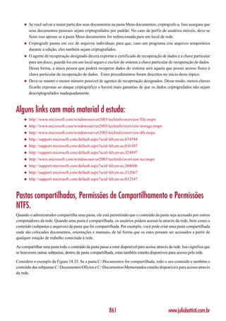 ◆   Se você salvar a maior parte dos seus documentos na pasta Meus documentos, criptografe-a. Isso assegura que
         seus documentos pessoais sejam criptografados por padrão. No caso de perfis de usuários móveis, deve-se
         fazer isso apenas se a pasta Meus documentos for redirecionada para um local de rede.
     ◆   Criptografe pastas em vez de arquivos individuais para que, caso um programa crie arquivos temporários
         durante a edição, eles também sejam criptografados.
     ◆   O agente de recuperação designado deverá exportar o certificado de recuperação de dados e a chave particular
         para um disco, guardá-los em um local seguro e excluir do sistema a chave particular de recuperação de dados.
         Dessa forma, a única pessoa que poderá recuperar dados do sistema será aquela que possui acesso físico à
         chave particular de recuperação de dados. Estes procedimentos foram descritos no início deste tópico.
     ◆   Deve-se manter o menor número possível de agentes de recuperação designados. Desse modo, menos chaves
         ficarão expostas ao ataque criptográfico e haverá mais garantias de que os dados criptografados não sejam
         descriptografados inadequadamente.



Alguns links com mais material d estudo:
     ◆   http://www.microsoft.com/windowsserver2003/techinfo/overview/file.mspx
     ◆   http://www.microsoft.com/windowsserver2003/techinfo/overview/storage.mspx
     ◆   http://www.microsoft.com/windowsserver2003/techinfo/overview/dfs.mspx
     ◆   http://support.microsoft.com/default.aspx?scid=kb;en-us;814594
     ◆   http://support.microsoft.com/default.aspx?scid=kb;en-us;816307
     ◆   http://support.microsoft.com/default.aspx?scid=kb;en-us;324897
     ◆   http://www.microsoft.com/windowsserver2003/techinfo/overview/scr.mspx
     ◆   http://support.microsoft.com/default.aspx?scid=kb;en-us;304606
     ◆   http://support.microsoft.com/default.aspx?scid=kb;en-us;312067
     ◆   http://support.microsoft.com/default.aspx?scid=kb;en-us;812547



Pastas compartilhadas, Permissões de Compartilhamento e Permissões
NTFS.
Quando o administrador compartilha uma pasta, ele está permitindo que o conteúdo da pasta seja acessado por outros
computadores da rede. Quando uma pasta é compartilhada, os usuários podem acessá-la através da rede, bem como o
conteúdo (subpastas e arquivos) da pasta que foi compartilhada. Por exemplo, você pode criar uma pasta compartilhada
onde são colocados documentos, orientações e manuais, de tal forma que os estes possam ser acessados a partir de
qualquer estação de trabalho conectada à rede.

Ao compartilhar uma pasta todo o conteúdo da pasta passa a estar disponível para acesso através da rede. Isso significa que
se houverem outras subpastas, dentro da pasta compartilhada, estas também estarão disponíveis para acesso pela rede.

Considere o exemplo da Figura 14.35. Se a pasta C:Documentos for compartilhada, todo o seu conteúdo e também o
conteúdo das subpastas C:DocumentosOfícios e C:DocumentosMemorandos estarão disponíveis para acesso através
da rede.




                                                           861                                  www.juliobattisti.com.br
 