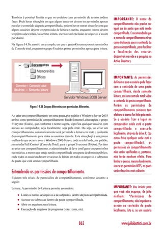 Também é possível limitar o que os usuários com permissão de acesso podem
                                                                                       IMPORTANTE: O nome do
fazer. Pode haver situações em que alguns usuários devem ter permissão apenas
para ler o conteúdo da pasta compartilhada, podem haver outras situações em que
                                                                                       compartilhamento não precisa ser
alguns usuários devem ter permissão de leitura e escrita, enquanto outros devem        igual ao da pasta que está sendo
ter permissões totais, tais como leitura, escrita e até exclusão de arquivos e assim   compartilhada. É recomendado que
por diante.                                                                            o nome do compartilhamento sirva
Na Figura 14.36, mostro um exemplo, em que o grupo Gerentes possui permissões
                                                                                       como indicação para o conteúdo da
de Controle total, enquanto o grupo Usuários possui permissões apenas para leitura.    pasta compartilhada, para facilitar
                                                                                       a localização dos recursos
                                                                                       disponíveis na rede e a pesquisa no
                                                                                       Active Directory.



                                                                                       IMPORTANTE: As permissões
                                                                                       definem o que o usuário pode fazer
                                                                                       com o conteúdo de uma pasta
                                                                                       compartilhada, desde somente
                                                                                       leitura, até um controle total sobre
                                                                                       o conteúdo da pasta compartilhada.
                Figura 14.36 Grupos diferentes com permissões diferentes.              Porém as permissões de
                                                                                       compartilhamento somente tem
Ao criar um compartilhamento em uma pasta, por padrão o Windows Server 2003            efeito se o acesso for feito pela rede.
atribui como permissão de compartilhamento Read (Somente Leitura) para o grupo         Se o usuário fizer o logon no
Everyone (Todos), que conforme o nome sugere, significa qualquer usuário com           computador onde está a pasta
acesso ao computador, seja localmente, seja pela rede. Ou seja, ao criar um            compartilhada e acessa-la
compartilhamento, automaticamente será permitida a leitura em todo o conteúdo          localmente, através do drive C: (ou
do compartilhamento para todos os usuários da rede. Esta situação já é um pouco
                                                                                       outro drive qualquer onde está a
melhor do que ocorria com o Windows 2000 Server, onde era definida, por padrão,
permissão Full Control (Controle Total) para o grupo Everyone (Todos). Por isso
                                                                                       pasta compartilhada), as
ao criar um compartilhamento, o administrador já deve configurar as permissões         permissões de compartilhamento
necessárias, a menos que esteja sendo compartilhada uma pasta de domínio público,      não serão verificadas e, portanto,
onde todos os usuários devam ter acesso de leitura em todos os arquivos e subpastas    não terão nenhum efeito. Para
da pasta que está sendo compartilhada.                                                 limitar o acesso, mesmo localmente,
                                                                                       usa-se as permissões NTFS, as quais
Entendendo as permissões de compartilhamento.                                          serão descritas mais adiante.
Existem três níveis de permissões de compartilhamento, conforme descrito a
seguir:

Leitura: A permissão de Leitura permite ao usuário:                                    IMPORTANTE: Vou insistir para
                                                                                       que você não esqueça, de jeito
     ◆   Listar os nomes de arquivos e de subpastas, dentro da pasta compartilhada.
                                                                                       nenhum: “Permissões de
     ◆   Acessar as subpastas dentro da pasta compartilhada.                           compartilhamento, não impedem o
     ◆   Abrir os arquivos para leitura.                                               acesso ao conteúdo da pasta
     ◆   Execução de arquivos de programa (.exe, .com, etc).                           localmente, isto é, se um usuário


                                                              863                              www.juliobattisti.com.br
 