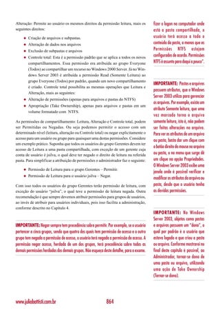 Alteração: Permite ao usuário os mesmos direitos da permissão leitura, mais os           fizer o logon no computador onde
seguintes direitos:                                                                      está a pasta compartilhada, o
     ◆   Criação de arquivos e subpastas.                                                usuário terá acesso a todo o
     ◆   Alteração de dados nos arquivos                                                 conteúdo da pasta, a menos que as
     ◆   Exclusão de subpastas e arquivos                                                Permissões NTFS estejam
     ◆   Controle total: Esta é a permissão padrão que se aplica a todos os novos        configurados de acordo. Permissões
         compartilhamentos. Essa permissão era atribuída ao grupo Everyone               NTFS é assunto para daqui a pouco”.
         (Todos) ao compartilhar um recurso no Windows 2000 Server. Já no Win-
         dows Server 2003 é atribuída a permissão Read (Somente Leitura) ao
         grupo Everyone (Todos) por padrão, quando um novo compartilhamento
                                                                                         IMPORTANTE: Pastas e arquivos
         é criado. Controle total possibilita as mesmas operações que Leitura e
                                                                                         possuem atributos, que o Windows
         Alteração, mais as seguintes:
                                                                                         Server 2003 utiliza para gerenciar
     ◆   Alteração de permissões (apenas para arquivos e pastas do NTFS)
                                                                                         os arquivos. Por exemplo, existe um
     ◆   Apropriação (Take Ownership), apenas para arquivos e pastas em um
                                                                                         atributo Somente leitura, que uma
         volume formatado com NTFS.
                                                                                         vez marcado torna o arquivo
As permissões de compartilhamento: Leitura, Alteração e Controle total, podem            somente leitura, isto é, não podem
ser Permitidas ou Negadas. Ou seja podemos permitir o acesso com um                      ser feitas alterações no arquivo.
determinado nível (leitura, alteração ou Controle total) ou negar explicitamente o       Para ver os atributos de um arquivo
acesso para um usuário ou grupo para quaisquer uma destas permissões. Considere
                                                                                         ou pasta, basta dar um clique com
um exemplo prático. Suponha que todos os usuários do grupo Gerentes devem ter
                                                                                         o botão direito do mouse no arquivo
acesso de Leitura a uma pasta compartilhada, com exceção de um gerente cuja
conta de usuário é jsilva, o qual deve ter negado o direito de leitura na referida       ou pasta, e no menu que surge dê
pasta. Para simplificar a atribuição de permissões o administrador faz o seguinte:       um clique na opção Propriedades.
                                                                                         O Windows Server 2003 exibe uma
     ◆   Permissão de Leitura para o grupo Gerentes – Permitir.
                                                                                         janela onde é possível verificar e
     ◆   Permissão de Leitura para o usuário jsilva – Negar.
                                                                                         modificar os atributos do arquivo ou
Com isso todos os usuários do grupo Gerentes terão permissão de leitura, com             pasta, desde que o usuário tenha
exceção do usuário “jsilva”, o qual teve a permissão de leitura negada. Outra            as devidas permissões.
recomendação é que sempre devemos atribuir permissões para grupos de usuários,
ao invés de atribuir para usuários individuais, pois isso facilita a administração,
conforme descrito no Capítulo 4.
                                                                                         IMPORTANTE: No Windows
                                                                                         Server 2003, objetos como pastas
IMPORTANTE: Negar sempre tem precedência sobre permitir. Por exemplo, se o usuário       e arquivos possuem um “dono”, o
pertencer a cinco grupos, sendo que quatro dos quais tem permissão de acesso e o outro   qual por padrão é o usuário que
grupo tem negada a permissão de acesso, o usuário terá negada a permissão de acesso. A   estava logado e que criou a pasta
permissão negar acesso, herdada de um dos grupos, terá precedência sobre todas as        ou arquivo. Conforme mostrarei no
demais permissões herdadas dos demais grupos. Não esqueça deste detalhe, para o exame.   final deste capítulo é possível, ao
                                                                                         Administrador, tornar-se dono de
                                                                                         uma pasta ou arquivo, utilizando
                                                                                         uma ação de Take Ownership
                                                                                         (Tornar-se dono).




www.juliobattisti.com.br                                    864
 