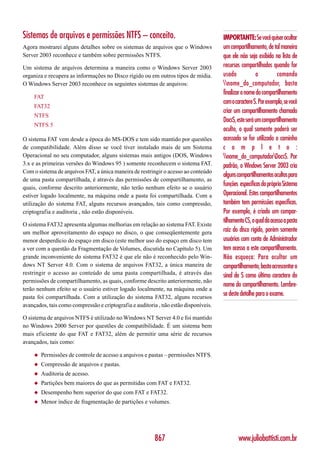 Sistemas de arquivos e permissões NTFS – conceito.                                    IMPORTANTE: Se você quiser ocultar
Agora mostrarei alguns detalhes sobre os sistemas de arquivos que o Windows           um compartilhamento, de tal maneira
Server 2003 reconhece e também sobre permissões NTFS.                                 que ele não seja exibido na lista de
Um sistema de arquivos determina a maneira como o Windows Server 2003                 recursos compartilhados quando for
organiza e recupera as informações no Disco rígido ou em outros tipos de mídia.       usado            o          comando
O Windows Server 2003 reconhece os seguintes sistemas de arquivos:                    nome_do_computador, basta
                                                                                      finalizar o nome do compartilhamento
     FAT
                                                                                      com o caractere $. Por exemplo, se você
     FAT32
                                                                                      criar um compartilhamento chamado
     NTFS
                                                                                      Docs$, este será um compartilhamento
     NTFS 5
                                                                                      oculto, o qual somente poderá ser
O sistema FAT vem desde a época do MS-DOS e tem sido mantido por questões             acessado se for utilizado o caminho
de compatibilidade. Além disso se você tiver instalado mais de um Sistema             c o m p l e t o :
Operacional no seu computador, alguns sistemas mais antigos (DOS, Windows             nome_do_computadorDocs$. Por
3.x e as primeiras versões do Windows 95 ) somente reconhecem o sistema FAT.          padrão, o Windows Server 2003 cria
Com o sistema de arquivos FAT, a única maneira de restringir o acesso ao conteúdo
                                                                                      alguns compartilhamentos ocultos para
de uma pasta compartilhada, é através das permissões de compartilhamento, as
quais, conforme descrito anteriormente, não terão nenhum efeito se o usuário
                                                                                      funções específicas do próprio Sistema
estiver logado localmente, na máquina onde a pasta foi compartilhada. Com a           Operacional. Estes compartilhamentos
utilização do sistema FAT, alguns recursos avançados, tais como compressão,           também tem permissões específicas.
criptografia e auditoria , não estão disponíveis.                                     Por exemplo, é criado um compar-
                                                                                      tilhamento C$, o qual dá acesso a pasta
O sistema FAT32 apresenta algumas melhorias em relação ao sistema FAT. Existe
um melhor aproveitamento do espaço no disco, o que conseqüentemente gera              raiz do disco rígido, porém somente
menor desperdício do espaço em disco (este melhor uso do espaço em disco tem          usuários com conta de Administrador
a ver com a questão da Fragmentação de Volumes, discutida no Capítulo 5). Um          tem acesso a este compartilhamento.
grande inconveniente do sistema FAT32 é que ele não é reconhecido pelo Win-           Não esqueça: Para ocultar um
dows NT Server 4.0. Com o sistema de arquivos FAT32, a única maneira de               compartilhamento, basta acrescentar o
restringir o acesso ao conteúdo de uma pasta compartilhada, é através das             sinal de $ como último caractere do
permissões de compartilhamento, as quais, conforme descrito anteriormente, não
                                                                                      nome do compartilhamento. Lembre-
terão nenhum efeito se o usuário estiver logado localmente, na máquina onde a
pasta foi compartilhada. Com a utilização do sistema FAT32, alguns recursos
                                                                                      se deste detalhe para o exame.
avançados, tais como compressão e criptografia e auditoria , não estão disponíveis.

O sistema de arquivos NTFS é utilizado no Windows NT Server 4.0 e foi mantido
no Windows 2000 Server por questões de compatibilidade. É um sistema bem
mais eficiente do que FAT e FAT32, além de permitir uma série de recursos
avançados, tais como:

     ◆   Permissões de controle de acesso a arquivos e pastas – permissões NTFS.
     ◆   Compressão de arquivos e pastas.
     ◆   Auditoria de acesso.
     ◆   Partições bem maiores do que as permitidas com FAT e FAT32.
     ◆   Desempenho bem superior do que com FAT e FAT32.
     ◆   Menor índice de fragmentação de partições e volumes.




                                                         867                                  www.juliobattisti.com.br
 