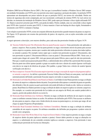 Windows 2000 Server/Windows Server 2003 ). Por isso que é aconselhável instalar o Windows Server 2003 sempre
em unidades formatadas com NTFS, pois isso permite uma maior segurança e proteção dos dados. As partições NTFS
apresentam um desempenho um pouco inferior do que as partições FAT32, em termos de velocidade. Porém em
termos de segurança não existe comparação, por isso recomendo a utilização do sistema NTFS. Se você estiver em
dúvidas, no momento da instalação do Windows Server 2003, pode optar por formatar o disco rígido utilizando FAT
32. Depois é possível converter para NTFS, sem perda de dados. Porém cuidado, uma vez convertido o disco rígido
para NTFS não é possível reverter para FAT32. A única maneira é fazer um backup do disco rígido, formatando-o
novamente com FAT32 e restaurar o backup.

Com relação as permissões NTFS, existe um conjunto diferente de permissões quando tratamos de pastas ou arquivos.
Na Figura 14.39 apresento um resumo das permissões de pasta e de arquivos, com as ações associadas com cada
permissão.

A seguir apresento a descrição, com maiores detalhes, para cada uma das permissões listadas na Figura 14.39:

    ◆   Traverse Folder/Execute File (Permissão Desviar pasta/Executar arquivo): Estas permissões são aplicadas a
        pastas e arquivos. Para as pastas, Desviar pasta permite ou nega o movimento através de pastas para acessar
        outros arquivos ou pastas, mesmo que o usuário não tenha permissões referentes às pastas desviadas (aplica-
        se somente a pastas). Por exemplo vamos supor que o usuário tem permissão na pasta C:Documentos, não
        tem permissão na pasta C:DocumentosOfícios e tem na pasta C:DocumentosOfícios2001. Neste caso, o
        usuário para chegar até a pasta 2001, terá que passar pela pasta Ofícios, para a qual ele não tem permissão.
        Para que o usuário possa passar pela pasta Ofício, o administrador deve atribuir-lhe a permissão Desviar pasta.
        Desviar pasta tem efeito apenas quando o grupo ou usuário não tem o direito de usuário Ignorar verificação
        com desvio no snap-in de diretivas de grupo. (Por padrão, o grupo Todos tem o direito de usuário Ignorar
        verificação com desvio.)
    ◆   Para os arquivos: Execute File (Executar arquivo) permite ou nega a execução de arquivos de programa (aplica-
        se somente a arquivos). Ao definir a permissão Traverse Folder (Desviar Pasta) em uma pasta, você não está
        automaticamente definindo a permissão Executar arquivo em todos os arquivos dessa pasta.
    ◆   Permissão List Folder/Read Data (Listar Pasta/Ler Dados): List Folder (Listar Pasta) permite ou nega a exibição
        de nomes de arquivos e subpastas dentro da pasta. Essa permissão afeta apenas o conteúdo da pasta em questão,
        não afetando o fato de a pasta na qual a permissão está sendo definida ser listada ou não. Aplica-se somente a
        pastas. Read Data (Ler Dados) permite ou nega a exibição de dados em arquivos (aplica-se somente a arquivos).
        Por exemplo, se o usuário tem permissão de Ler dados em um arquivo do Word, este usuário poderá abrir o
        arquivo, porém não poderá alterá-lo ou excluí-lo.
    ◆   Permissão Read Attributes (Ler Atributos): Permite ou nega a exibição de atributos de um arquivo ou pasta,
        como os atributos somente leitura ou oculto. Os atributos são definidos pelo NTFS. Para acessar os atributos
        de uma pasta ou arquivo, clique com o botão direito do mouse na pasta/arquivo e, no menu que surge, dê um
        clique na opção Properties (Propriedades).
    ◆   Permissão Read Extended Attributes (Ler Atributos Estendidos): Permite ou nega a exibição de atributos
        estendidos de um arquivo ou pasta. Os atributos estendidos são definidos por programas e podem variar de
        acordo com o programa.
    ◆   Permissão Create Files/Write Data (Criar Arquivos/Gravar Dados): Criar arquivos permite ou nega a criação
        de arquivos dentro da pasta (aplica-se somente a pastas). Gravar dados permite ou nega as alterações no
        arquivo e a substituição de um conteúdo existente (aplica-se somente a arquivos). Esta permissão é mais
        conhecida por permissão de Escrita (ou Alteração).




                                                         869                                 www.juliobattisti.com.br
 