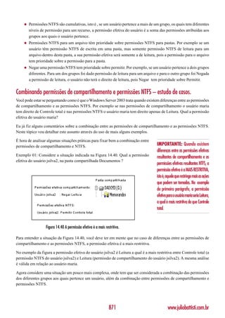◆   Permissões NTFS são cumulativas, isto é , se um usuário pertence a mais de um grupo, os quais tem diferentes
        níveis de permissão para um recurso, a permissão efetiva do usuário é a soma das permissões atribuídas aos
        grupos aos quais o usuário pertence.
    ◆   Permissões NTFS para um arquivo têm prioridade sobre permissões NTFS para pastas. Por exemplo se um
        usuário têm permissão NTFS de escrita em uma pasta, mas somente permissão NTFS de leitura para um
        arquivo dentro desta pasta, a sua permissão efetiva será somente a de leitura, pois a permissão para o arquivo
        tem prioridade sobre a permissão para a pasta.
    ◆   Negar uma permissão NTFS tem prioridade sobre permitir. Por exemplo, se um usuário pertence a dois grupos
        diferentes. Para um dos grupos foi dado permissão de leitura para um arquivo e para o outro grupo foi Negada
        a permissão de leitura, o usuário não terá o direito de leitura, pois Negar tem prioridade sobre Permitir.


Combinando permissões de compartilhamento e permissões NTFS – estudo de casos.
Você pode estar se perguntando como é que o Windows Server 2003 trata quando existem diferenças entre as permissões
de compartilhamento e as permissões NTFS. Por exemplo se nas permissões de compartilhamento o usuário maria
tem direito de Controle total e nas permissões NTFS o usuário maria tem direito apenas de Leitura. Qual a permissão
efetiva do usuário maria?

Eu já fiz alguns comentários sobre a combinação entre as permissões de compartilhamento e as permissões NTFS.
Neste tópico vou detalhar este assunto através do uso de mais alguns exemplos.

É hora de analisar algumas situações práticas para fixar bem a combinação entre
permissões de compartilhamento e NTFS.                                                 IMPORTANTE: Quando existem
                                                                                       diferenças entre as permissões efetivas
Exemplo 01: Considere a situação indicada na Figura 14.40. Qual a permissão            resultantes de compartilhamento e as
efetiva do usuário jsilva2, na pasta compartilhada Documentos ?
                                                                                       permissões efetivas resultantes NTFS, a
                                                                                       permissão efetiva é a MAIS RESTRITIVA,
                                                                                       isto é, aquele que restringe mais as ações
                                                                                       que podem ser tomadas. No exemplo
                                                                                       do primeiro parágrafo, a permissão
                                                                                       efetiva para o usuário maria seria Leitura,
                                                                                       a qual é mais restritiva do que Controle
                                                                                       total.


                  Figura 14.40 A permissão efetiva é a mais restritiva.

Para entender a situação da Figura 14.40, você deve ter em mente que no caso de diferenças entre as permissões de
compartilhamento e as permissões NTFS, a permissão efetiva é a mais restritiva.

No exemplo da figura a permissão efetiva do usuário jsilva2 é Leitura a qual é a mais restritiva entre Controle total (a
permissão NTFS do usuário jsilva2) e Leitura (permissão de compartilhamento do usuário jsilva2). A mesma análise
é válida em relação ao usuário maria.

Agora considere uma situação um pouco mais complexa, onde tem que ser considerada a combinação das permissões
dos diferentes grupos aos quais pertence um usuário, além da combinação entre permissões de compartilhamento e
permissões NTFS.




                                                               871                             www.juliobattisti.com.br
 