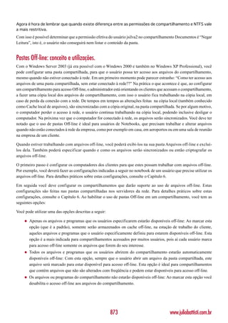 Agora é hora de lembrar que quando existe diferença entre as permissões de compartilhamento e NTFS vale
a mais restritiva.
Com isso é possível determinar que a permissão efetiva do usuário jsilva2 no compartilhamento Documentos é “Negar
Leitura”, isto é, o usuário não conseguirá nem listar o conteúdo da pasta.


Pastas Off-line: conceito e utilizações.
Com o Windows Server 2003 (já era possível com o Windows 2000 e também no Windows XP Professional), você
pode configurar uma pasta compartilhada, para que o usuário possa ter acesso aos arquivos do compartilhamento,
mesmo quando não estiver conectado à rede. Em um primeiro momento pode parecer estranho: “Como ter acesso aos
arquivos de uma pasta compartilhada, sem estar conectado à rede??” Na prática o que acontece é que, ao configurar
um compartilhamento para acesso Off-line, o administrador está orientando os clientes que acessam o compartilhamento,
a fazer uma cópia local dos arquivos do compartilhamento, com isso o usuário fica trabalhando na cópia local, em
caso de perda da conexão com a rede. De tempos em tempos as alterações feitas na cópia local (também conhecido
como Cache local de arquivos), são sincronizadas com a cópia original, na pasta compartilhada. Se por algum motivo,
o computador perder o acesso à rede, o usuário continua trabalhando na cópia local, podendo inclusive desligar o
computador. Na próxima vez que o computador for conectado à rede, os arquivos serão sincronizados. Você deve ter
notado que o uso de pastas Off-line é ideal para usuários de Notebooks, que precisam trabalhar e alterar arquivos
quando não estão conectados à rede da empresa, como por exemplo em casa, em aeroportos ou em uma sala de reunião
na empresa de um cliente.

Quando estiver trabalhando com arquivos off-line, você poderá exibi-los na sua pasta Arquivos off-line e excluí-
los dela. Também poderá especificar quando e como os arquivos serão sincronizados ou então criptografar os
arquivos off-line.

O primeiro passo é configurar os computadores dos clientes para que estes possam trabalhar com arquivos off-line.
Por exemplo, você deverá fazer as configurações indicadas a seguir no notebook de um usuário que precise utilizar os
arquivos off-line. Para detalhes práticos sobre estas configurações, consulte o Capítulo 6.

Em seguida você deve configurar os compartilhamentos que darão suporte ao uso de arquivos off-line. Estas
configurações são feitas nas pastas compartilhadas nos servidores da rede. Para detalhes práticos sobre estas
configurações, consulte o Capítulo 6. Ao habilitar o uso de pastas Off-line em um compartilhamento, você tem as
seguintes opções:

Você pode utilizar uma das opções descritas a seguir:

    ◆   Apenas os arquivos e programas que os usuários especificarem estarão disponíveis off-line: Ao marcar esta
        opção (que é a padrão), somente serão armazenados on cache off-line, na estação de trabalho do cliente,
        aqueles arquivos e programas que o usuário especificamente definiu para estarem disponíveis off-line. Esta
        opção é a mais indicada para compartilhamentos acessados por muitos usuários, pois aí cada usuário marca
        para acesso off-line somente os arquivos que forem do seu interesse.
    ◆   Todos os arquivos e programas que os usuários abrirem do compartilhamento estarão automaticamente
        disponíveis off-line: Com esta opção, sempre que o usuário abrir um arquivo da pasta compartilhada, este
        arquivo será marcado para estar disponível para acesso off-line. Esta opção é ideal para compartilhamentos
        que contém arquivos que não são alterados com freqüência e podem estar disponíveis para acesso off-line.
    ◆   Os arquivos ou programas do compartilhamento não estarão disponíveis off-line: Ao marcar esta opção você
        desabilita o acesso off-line aos arquivos do compartilhamento.




                                                        873                                www.juliobattisti.com.br
 