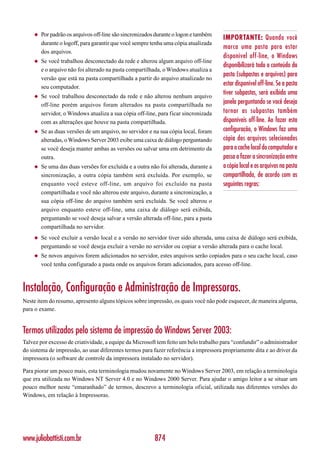◆   Por padrão os arquivos off-line são sincronizados durante o logon e também
                                                                                      IMPORTANTE: Quando você
        durante o logoff, para garantir que você sempre tenha uma cópia atualizada
                                                                                      marca uma pasta para estar
        dos arquivos.
                                                                                      disponível off-line, o Windows
    ◆   Se você trabalhou desconectado da rede e alterou algum arquivo off-line
                                                                                      disponibilizará todo o conteúdo da
        e o arquivo não foi alterado na pasta compartilhada, o Windows atualiza a
                                                                                      pasta (subpastas e arquivos) para
        versão que está na pasta compartilhada a partir do arquivo atualizado no
        seu computador.
                                                                                      estar disponível off-line. Se a pasta
    ◆   Se você trabalhou desconectado da rede e não alterou nenhum arquivo
                                                                                      tiver subpastas, será exibida uma
        off-line porém arquivos foram alterados na pasta compartilhada no             janela perguntando se você deseja
        servidor, o Windows atualiza a sua cópia off-line, para ficar sincronizada    tornar as subpastas também
        com as alterações que houve na pasta compartilhada.                           disponíveis off-line. Ao fazer esta
    ◆   Se as duas versões de um arquivo, no servidor e na sua cópia local, foram     configuração, o Windows faz uma
        alteradas, o Windows Server 2003 exibe uma caixa de diálogo perguntando       cópia dos arquivos selecionados
        se você deseja manter ambas as versões ou salvar uma em detrimento da         para o cache local do computador e
        outra.                                                                        passa a fazer a sincronização entre
    ◆   Se uma das duas versões for excluída e a outra não foi alterada, durante a    a cópia local e os arquivos na pasta
        sincronização, a outra cópia também será excluída. Por exemplo, se            compartilhada, de acordo com as
        enquanto você esteve off-line, um arquivo foi excluído na pasta               seguintes regras:
        compartilhada e você não alterou este arquivo, durante a sincronização, a
        sua cópia off-line do arquivo também será excluída. Se você alterou o
        arquivo enquanto esteve off-line, uma caixa de diálogo será exibida,
        perguntando se você deseja salvar a versão alterada off-line, para a pasta
        compartilhada no servidor.
    ◆   Se você excluir a versão local e a versão no servidor tiver sido alterada, uma caixa de diálogo será exibida,
        perguntando se você deseja excluir a versão no servidor ou copiar a versão alterada para o cache local.
    ◆   Se novos arquivos forem adicionados no servidor, estes arquivos serão copiados para o seu cache local, caso
        você tenha configurado a pasta onde os arquivos foram adicionados, para acesso off-line.



Instalação, Configuração e Administração de Impressoras.
Neste item do resumo, apresento alguns tópicos sobre impressão, os quais você não pode esquecer, de maneira alguma,
para o exame.


Termos utilizados pelo sistema de impressão do Windows Server 2003:
Talvez por excesso de criatividade, a equipe da Microsoft tem feito um belo trabalho para “confundir” o administrador
do sistema de impressão, ao usar diferentes termos para fazer referência a impressora propriamente dita e ao driver da
impressora (o software de controle da impressora instalado no servidor).

Para piorar um pouco mais, esta terminologia mudou novamente no Windows Server 2003, em relação a terminologia
que era utilizada no Windows NT Server 4.0 e no Windows 2000 Server. Para ajudar o amigo leitor a se situar um
pouco melhor neste “emaranhado” de termos, descrevo a terminologia oficial, utilizada nas diferentes versões do
Windows, em relação à Impressoras.




www.juliobattisti.com.br                                 874
 