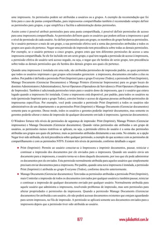 ume impressora. As permissões podem ser atribuídas a usuários ou a grupos. A exemplo da recomendação que foi
feita para o caso de pastas compartilhadas, para impressoras compartilhadas também é recomendado sempre definir
as permissões para grupos, o que simplifica e facilita a administração destas permissões.

Assim como é possível atribuir permissões para uma pasta compartilhada, é possível definir permissões de acesso
para uma impressora compartilhada. As permissões definem quais os usuários que podem utilizar a impressora e qual
o nível de permissão de cada usuário. Ao definir permissões para um grupo, os membros do grupo herdam as permissões.
Se o usuário pertencer a mais de um grupo, a sua permissão efetiva será a soma das permissões atribuídas a todos os
grupos aos quais ele pertence. Negar uma permissão de impressão tem precedência sobre todas as demais permissões.
Por exemplo, se o usuário pertence a cinco grupos, grupos estes que tem diferentes permissões de acesso a uma
impressora compartilhada. Se ele for incluído em um sexto grupo, o qual tem negada a permissão de acesso à impressora,
a permissão efetiva do usuário será acesso negado, ou seja, o negar que ele herdou do sexto grupo, tem precedência
sobre todas as demais permissões que ele herdou dos demais grupos aos quais ele pertence.

Quando uma impressora é instalada em uma rede, são atribuídas permissões de impressão padrão, as quais permitem
que todos os usuários imprimam e que grupos selecionados gerenciem a impressora, documentos enviados a elas ou
ambos. Por padrão é definida a permissão Print (Imprimir) para o grupo Everyone (Todos); a permissão Print (Imprimir),
Manage Documents (Gerenciar Documentos) e Manage Printers (Gerenciar Impressoras) para os grupo locais do
domínio Administrators (Administradores), Server Operators (Operadores de Servidores) e Print Operators (Operadores
de Impressão). Também é adicionada permissões totais para o usuário dono da impressora, que é o usuário que estava
logado quando a impressora foi instalada. Como a impressora está disponível, por padrão, para todos os usuários na
rede (permissão Imprimir para o grupo Todos), convém limitar o acesso de algumas pessoas atribuindo permissões de
impressoras específicas. Por exemplo, você pode conceder a permissão Print (Imprimir) a todos os usuários não
administrativos de um departamento e as permissões Print (Imprimir) e Manage Documents (Gerenciar documentos)
somente para os gerentes. Desse modo, todos os usuários e gerentes poderão imprimir documentos, mas somente os
gerentes poderão alterar o status de impressão de qualquer documento enviado à impressora. (gerenciar documentos).

O Windows fornece três níveis de permissões de segurança de impressão: Print (Imprimir), Manage Printers (Gerenciar
impressoras) e Manage Documents (Gerenciar documentos). Quando várias permissões são atribuídas a um grupo de
usuários, as permissões menos restritivas se aplicam, ou seja, a permissão efetiva do usuário é a soma das permissões
atribuídas aos grupos aos quais ele pertence, mais as permissões atribuídas diretamente a sua conta. No entanto, se a opção
Negar tiver sido atribuída, ela terá precedência sobre qualquer permissão, a exemplo do que acontece com as permissões de
compartilhamento e com as permissões NTFS. Existem três níveis de permissão, conforme detalhado a seguir:

     ◆   Print (Imprimir): Permite ao usuário conectar-se à Impressora e imprimir documentos, pausar, reiniciar e
         continuar a impressão dos documentos por ele enviados para a impressora. Quando um usuário envia um
         documento para a impressora, o usuário torna-se o dono daquele documento, por isso que ele pode administrar
         os documentos por ele enviados. Esta permissão normalmente atribuída para aqueles usuários que simplesmente
         precisam enviar documentos para a impressora. Por padrão, quando uma nova impressora é instalada, a permissão
         Print (Imprimir) é atribuída ao grupo Everyone (Todos), conforme descrito anteriormente.
     ◆   Manage Documents (Gerenciar documentos): Tem todas as permissões atribuídas a permissão Print (Imprimir),
         mais Controlar a impressão de todos os documentos (enviados por qualquer usuário) e também pausar, reiniciar
         e continuar a impressão de qualquer documento enviado por qualquer usuário. Normalmente atribuída para
         aquele usuário que administra a impressora, resolvendo problemas de impressão, mas sem permissões para
         alterar propriedades e permissões da impressora. Quando a permissão Manage Documents (Gerenciar
         documentos) for atribuída a um usuário, ele não poderá acessar documentos existentes que estejam aguardando
         para serem impressos, na fila de impressão. A permissão se aplicará somente aos documentos enviados para a
         impressora depois que a permissão tiver sido atribuída ao usuário.




                                                           877                                  www.juliobattisti.com.br
 