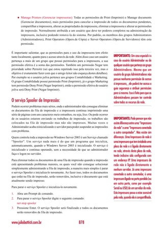 ◆   Manage Printers (Gerenciar impressoras): Todas as permissões de Print (Imprimir) e Manage documents
         (Gerenciar documentos), mais permissões para cancelar a impressão de todos os documentos pendentes,
         compartilhar a impressora, alterar as propriedades da impressora, eliminar a impressora e alterar as permissões
         de impressão. Normalmente atribuída a um usuário que deve ter poderes completos na administração da
         impressora, inclusive podendo remove-la do sistema. Por padrão, os membros dos grupos Administrators
         (Administradores), Print Operators (Opers.de Cópia) e Server Operators (Opers.de Servidores) têm esta
         permissão.


É importante salientar, que as permissões para o uso da impressora tem efeito
tanto localmente, quanto para o acesso através da rede. Além disso caso um usuário     IMPORTANTE: Um caso especial é o
pertença a mais de um grupo que possui permissões para a impressora, a sua             caso do usuário Administrador ou de
permissão efetiva é a soma das permissões. Também um permissão Negar tem               qualquer usuário que pertença ao grupo
prioridade sobre Permitir (sei que estou repetindo isso pela terceira vez, mas o       Administradores. Mesmo que um
objetivo é exatamente fazer com que o amigo leitor não esqueça destes detalhes).       usuário do grupo Administradores não
Por exemplo se o usuário jsilva pertence aos grupos Contabilidade e Marketing.
                                                                                       possua nenhuma permissão de acesso
O grupo Contabilidade possui permissão Print (Imprimir), já o grupo Marketing
tem permissão Deny Print (Negar Imprimir), então a permissão efetiva do usuário
                                                                                       à impressora, , ele poderá ter acesso a
jsilva será Deny Print (Negar Imprimir).                                               guia segurança e atribuir permissões
                                                                                       para si mesmo. Isso é feito para que os
                                                                                       Administradores possam ter controle
O serviço Spooler de Impressão:                                                        sobre todos os recursos da rede.
Podem ocorrer problemas mais sérios, onde o administrador não consegue eliminar
os documentos da fila de impressão e a impressora continua imprimindo uma
série de páginas com uns caracteres meio estranhos, ou seja, lixo. Ou pode ocorrer
de os usuários estarem enviando os trabalhos de impressão, os trabalhos são            IMPORTANTE: Pode parecer que não
colocados na f ila de impressão mas não são impressos. Muitas vezes o                  existe diferença entre uma “Impressora
Administrador acaba reinicializando o servidor para poder suspender as impressões      de rede” e uma “Impressora conectada
com problema.
                                                                                       a outro computador”. Mas existe sim
Quem controla toda a impressão no Windows Server 2003 é um Serviço chamado             diferenças. Uma Impressora de rede é
“Spooler”. Um serviço nada mais é do que um programa que inicializa,                   uma impressora que tem instalada uma
automaticamente, quando o Windows Server 2003 é inicializado. O serviço é              placa de rede e é ligada diretamente
inicializado e continua operando, sem a necessidade de que ao administrador
                                                                                       na rede, através desta placa de rede,
faça o logon no servidor.
                                                                                       tendo inclusive sido configurada com
Para eliminar todos os documentos de uma fila de impressão quando a impressão          um endereço IP. Uma impressora de
está apresentando problemas maiores, os quais você não consegue solucionar             rede não é ligada diretamente a
simplesmente administrando a fila de impressão, a maneira mais simples é parar         nenhum servidor. Já uma impressora
o serviço Spooler e inicializa-lo novamente. Ao fazer isso, todos os documentos
                                                                                       conectada a outro comutador, é uma
que estão na fila de impressão, serão removidos, inclusive o documento que está
atualmente sendo impresso.
                                                                                       impressora ligada na porta paralela (ou
                                                                                       em outra porta, como por exemplo
Para parar o serviço Spooler e inicializa-lo novamente.                                Serial ou USB) de um servidor da rede.
1.   Abra um Prompt de comando.                                                        Esta impressora passa a estar acessível
2.   Para parar o serviço Spooler digite o seguinte comando:                           pela rede, quando ela é compartilhada.
     net stop spooler
3.   Pressione Enter. O serviço Spooler será finalizado e todos os documentos
     serão removidos da fila de impressão.


www.juliobattisti.com.br                                  878
 