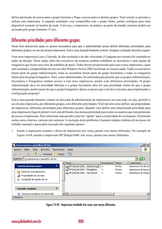 define permissão de acesso para o grupo Gerentes e Nega o acesso para os demais grupos. Você oriente os gerentes a
utilizar esta impressora. A segunda instalação você compartilha com o grupo Todos, porém configura para estar
disponível somente no horário da tarde. Com isso, a impressora, na prática, na parte da manhã, somente poderá ser
acessada pelo grupo Gerentes. É isso.


Diferentes prioridades para diferentes grupos.
Neste item descreverei quais os passos necessários para que o administrador possa definir diferentes prioridades, para
diferentes grupos, no uso da mesma impressora. Esta é uma situação bastante comum. Imagine a situação descrita a seguir:

Uma nova impressora Laser, Colorida, de alta resolução e de alta velocidade (15 páginas por minuto) foi instalada no
andar da direção. Neste andar, além dos executivos da empresa também trabalham as secretárias e uma equipe de
estagiários que fazem uma série de trabalhos de apóio. Todos devem ter permissão para usar a nova impressora, a qual
será instalada e compartilhada em um servidor Windows Server 2003 localizado no mesmo andar. Todos os executivos
fazem parte do grupo Administração, todas as secretárias fazem parte do grupo Secretárias e todos os estagiários
fazem para do grupo Estagiários. Você, como administrador, foi solicitado para permitir que os grupos Administração,
Secretárias e Estagiários tenham acesso a esta nova impressora, porém com diferentes prioridades. O grupo
Administração deve ter prioridade Máxima e o grupo Secretárias deve ter uma prioridade menor do que o grupo
Administração, porém maior do que o grupo Estagiários. Quais os passos que você deve executar, para implementar a
configuração proposta?

Esta é uma questão bastante comum no dia-a-dia da administração de impressoras em uma rede, ou seja, permitir o
uso de uma impressora, por diferentes grupos, com diferentes prioridades. Você não tem como definir, nas propriedades
da impressora, diferentes prioridades para diferentes grupos. Quando você define uma determinada prioridade para
uma impressora (logical printer) você está definindo esta mesma prioridade para todos os usuários que tem permissão
de acesso à impressora. Para solucionar esta questão é preciso “apelar” para a criatividade do ser humano. Felizmente
somos seres criativos, curiosos por natureza. A resolução deste problema é bastante simples (embora dê um pouco de
trabalho manual) e passa pela execução dos seguintes passos:

1.   Instale a impressora (instalar o driver da impressora) três vezes, porém com nomes diferentes. No exemplo da
     Figura 14.44, instalei a impressora HP Deskjet 660C três vezes, porém com nomes diferentes.




                             Figura 14.44 - Impressora instalada três vezes com nomes diferentes.




www.juliobattisti.com.br                                    880
 