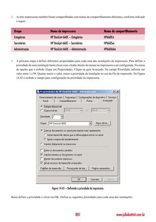 2.     As três impressoras também foram compartilhadas com nomes de compartilhamento diferentes, conforme indicado
       a seguir:


     Grupo                           Nome da impressora                                  Nome de compartilhamento
     Estagiários                     HP DeskJet 660C – Estagiários                       HP660Est
     Secretárias                     HP Deskjet 660C – Secretárias                       HP660Sec
     Administração                   HP DeskJet 660C – Administração                     HP660Adm


3.     A próxima etapa é definir diferentes propriedades para cada uma das instalações da impressora. Para definir a
       prioridade de uma instalação basta clicar com o botão direito do mouse na impressora a ser configurada. No menu
       de opções que é exibido clique em Propriedades. Clique na guia Avançado. No campo Prioridade, informe um
       valor entre 1 e 99. Quanto maior o valor, maior a prioridade da instalação no uso da fila de impressão. Na Figura
       14.45 é exibido o campo para configuração da prioridade da impressora.




                                      Figura 14.45 – Definindo a prioridade da impressora.

Basta definir a prioridade e clicar em OK. Defina as seguintes prioridades para cada uma das instalações:




                                                             881                                    www.juliobattisti.com.br
 