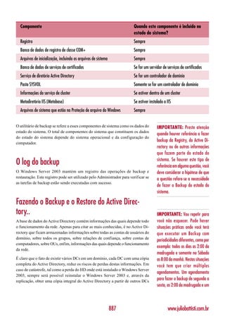Componente                                                            Quando este componente é incluído no
                                                                        estado do sistema?
  Registro                                                              Sempre
  Banco de dados de registro de classe COM+                             Sempre
  Arquivos de inicialização, incluindo os arquivos de sistema           Sempre
  Banco de dados de serviços de certificados                            Se for um servidor de serviços de certificados
  Serviço de diretório Active Directory                                 Se for um controlador de domínio
  Pasta SYSVOL                                                          Somente se for um controlador de domínio
  Informações do serviço de cluster                                     Se estiver dentro de um cluster
  Metadiretório IIS (Metabase)                                          Se estiver instalado o IIS
  Arquivos de sistema que estão na Proteção de arquivo do Windows       Sempre


O utilitário de backup se refere a esses componentes de sistema como os dados do        IMPORTANTE: Preste atenção
estado do sistema. O total de componentes do sistema que constituem os dados
                                                                                        quando houver referência a fazer
do estado do sistema depende do sistema operacional e da configuração do
                                                                                        backup da Registry, do Active Di-
computador.
                                                                                        rectory ou de outras informações
                                                                                        que fazem parte do estado do
                                                                                        sistema. Se houver este tipo de
O log do backup                                                                         referência em alguma questão, você
O Windows Server 2003 mantém um registro das operações de backup e                      deve considerar a hipótese de que
restauração. Este registro pode ser utilizado pelo Administrador para verificar se      a questão refere-se a necessidade
as tarefas de backup estão sendo executadas com sucesso.
                                                                                        de fazer o Backup do estado do
                                                                                        sistema.

Fazendo o Backup e o Restore do Active Direc-
tory..                                                                                  IMPORTANTE: Vou repetir para
A base de dados do Active Directory contém informações das quais depende todo           você não esquecer. Pode haver
o funcionamento da rede. Apenas para citar as mais conhecidas, é no Active Di-          situações práticas onde você terá
rectory que ficam armazenadas informações sobre todas as contas de usuários do          que executar um Backup com
domínio, sobre todos os grupos, sobre relações de confiança, sobre contas de
                                                                                        periodicidades diferentes, como por
computadores, sobre OUs, enfim, informações das quais depende o funcionamento
                                                                                        exemplo: todos os dias as 2:00 da
da rede.
                                                                                        madrugada e somente no Sábado
É claro que o fato de existir vários DCs em um domínio, cada DC com uma cópia           as 8:00 da manhã. Nestas situações
completa do Active Directory, reduz os riscos de perdas destas informações. Em          você tem que criar múltiplos
caso de catástrofe, tal como a perda do HD onde está instalado o Windows Server
                                                                                        agendamentos. Um agendamento
2003, sempre será possível reinstalar o Windows Server 2003 e, através da
replicação, obter uma cópia integral do Active Directory a partir de outros DCs
                                                                                        para fazer o backup de segunda a
                                                                                        sexta, as 2:00 da madrugada e um



                                                                887                            www.juliobattisti.com.br
 