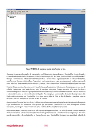 Figura 14.46 A tela de logon ao se conectar com o Terminal Services.

O usuário fornece as informações de logon e clica em OK e pronto. A conexão com o Terminal Services é efetuada e
o console (a área de trabalho) do servidor é carregada no computador do cliente, conforme indicado na Figura 14.47.
Ou seja, é como se você estivesse localmente conectado e tivesse feito o logon diretamente no servidor de destino,
onde Terminal Services está instalado. Na prática é muito parecido com o que acontece quando você usa o comando
telnet para fazer uma conexão com um servidor UNIX ou Linux, so que com o Terminal Services o console é gráfico.

Uma vez feita a conexão, é como se você tivesse loclamente logado no servidor remoto. Exatamente a mesma área de
trabalho é carregada, com botão Iniciar, barra de tarefas e tudo mais. Observe que com o Terminal Services o
administrador pode se conectar a qualquer servidor da rede (desde que o servidor tenha o Terminal Services instalado)
e administrá-lo como se estivesse localmente logado. Por exemplo, o administrador, da matriz da empresa em São
Paulo, pode se conectar, via Terminal Services, com um servidor da filial no Rio de Janeiro e trabalhar como se
estivesse “sentado” na frente do servidor no Rio de Janeiro.

A tecnologia do Terminal Services oferece eficintes mecanismos de compactação e cache de telas, transmitindo somente
o que muda de uma tela para outra, o que permite que o acesso via Terminal Services tenha desempenho bastante
satisfatório, mesmo para conexões remotas, feitas via links de WAN de baixa velocidade.

O cliente envia para o servidor, através da rede, apenas os toques de teclado e as ações de mouse e recebe apenas as
atualizações de tela. Este mecanismo de funcionamento, juntamente com a possibilidade de compactação dos dados
que são transmitidos e do cache de telas no cliente, faz com que o Terminal Services gere uma quantidade reduzida de




www.juliobattisti.com.br                                    892
 