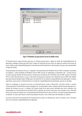 Figura 14.48 Membros do grupo Usuários da área de trabalho remota.

O Terminal Server requer licenças para que os clientes possam fazer o logon no modo de Compartilhamento de
aplicações. Qualquer cliente que tente fazer o logon no Terminal Services, deve ser capaz de receber uma licensa de
acesso válida, a qual é disponibilizada pelo Licenciamento do Terminal Server. Sem receber a licença, não será permitido
o logon do cliente.

O licensiamento do terminal services é “separado” do licenciamento do Windows Server 2003. Conforme comentado
no Capítulo 1, sobre instalação do Windows Server 2003, devem ser adquiridas as chamadas CAL – Cliente Access
License, para que clientes da rede possam se conectar aos servidores com o Windows Server 2003. Já para o Terminal
Server é outro tipo de licença, ou seja, o fato de ter licenças para conectar com o Windows Server 2003, não implica
que estas licenças também sejam válidas para o Terminal Server no modo de compartilhamento de aplicações. Licenças
específicas, para acessar o Terminal Server no modo de compartilhamento de aplicações, devem ser ativadas.

Após ter comprado as licenças de acesso via Terminal Server, junto à Microsoft, você deve utiliar o console
Licenciamento do Terminal Server para configurá-las. As informações sobre o número total de licenças disponíveis, o
número de licenças em uso e o número de licenças ainda livres para serem utilizadas por novas conexões, são
armazenadas no Licenciamento do Terminal Server. Quando um cliente tenta fazer uma conexão com o Terminal
Server, este entra em contato com o Licensiamento do Terminal Server, para verificar se existem licenças disponíveis,
ou melhor, se existe, pelo menos, uma licença disponível para o novo cliente que está tentando se conectar.

Um único Servidor de licenciamento do Terminal Server, pode ser utilizado por vários servidores com o Terminal
Server em modo de compartilhamento de aplicação.




www.juliobattisti.com.br                                   896
 