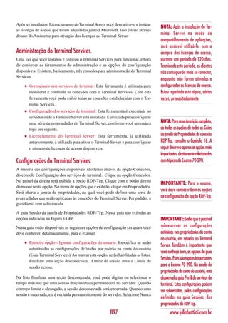 Após ter instalado o Licenciamento do Terminal Server você deve ativá-lo e instalar
                                                                                        NOTA: Após a instalação do Ter-
as licenças de acesso que foram adquiridas junto à Microsoft. Isso é feito através
do uso do Assistente para ativação das licenças do Terminal Server
                                                                                        minal Server no modo de
                                                                                        compartilhamento de aplicações,
                                                                                        será possível utilizá-lo, sem a
Administração do Terminal Services.                                                     compra das licenças de acesso,
Uma vez que você instalou e colocou o Terminal Services para funcionar, é hora          durante um período de 120 dias.
de conhecer as ferramentas de administração e as opções de configuração                 Terminado este período, os clientes
disponíveis. Existem, basicamente, três consoles para administração do Terminal         não conseguirão mais se conectar,
Services:
                                                                                        enquanto não forem ativadas e
     ◆   Gerenciador dos serviços de terminal: Esta ferramenta é utilizada para         configuradas as licenças de acesso.
         monitorar e controlar as conexões com o Terminal Services. Com esta            Estou repetindo este tópico, várias
         ferramenta você pode exibir todas as conexões estabelecidas com o Ter-         vezes, propositadamente.
         minal Services.
     ◆   Configuração dos serviços de terminal: Esta ferramenta é executada no
         servidor onde o Terminal Server está instalado. É utilizada para configurar
         uma série de propriedades do Terminal Server, conforme você aprenderá          NOTA: Para uma descrição completa,
         logo em seguida.                                                               de todas as opções de todas as Guias
     ◆   Licenciamento do Terminal Server: Esta ferramenta, já utilizada                da janela de Propriedades da conexão
         anteriormente, é utilizada para ativar o Terminal Server e para configurar     RDP-Tcp, consulte o Capítulo 16. A
         o número de licenças de acesso disponíveis.                                    seguir descrevo apenas as opções mais
                                                                                        importantes, diretamente relacionadas
Configurações do Terminal Services:                                                     com tópicos do Exame 70-290.
A maioria das configurações disponíveis são feitas através da opção Conexões,
do console Configuração dos serviços de terminal.. Clique na opção Conexões.
No painel da direita será exibida a opção RDP-Tcp. Clique com o botão direito
                                                                                        IMPORTANTE: Para o exame,
do mouse nesta opção. No menu de opções que é exibido, clique em Propriedades.
Será aberta a janela de propriedades, na qual você pode definir uma série de
                                                                                        você deve conhecer bem as opções
propriedades que serão aplicadas às conexões do Terminal Server. Por padrão, a          de configuração da opção RDP-Tcp.
guia Geral vem selecionada.

A guia Sessão da janela de Propriedades RDP-Tcp: Nesta guia são exibidas as
opções indicadas na Figura 14.49.                                                       IMPORTANTE: Saiba que é possível
Nesta guia estão disponíveis as seguintes opções de configuração (as quais você         sobrescrever as configurações
deve conhecer, detalhadamente, para o exame):                                           definidas nas propriedades da conta
                                                                                        do usuário, em relação ao Terminal
     ◆   Primeira opção - Ignorar configurações do usuário: Especifica se serão
                                                                                        Server. Também é importante que
         substituídas as configurações definidas por padrão na conta do usuário
                                                                                        você conheça bem, as opções da guia
         (Guia Terminal Services). Ao marcar esta opção, serão habilitadas as listas:
                                                                                        Sessões. Estes são tópicos importantes
         Finalizar uma seção desconectada, Limite de sessão ativa e Limite de
         sessão ociosa.
                                                                                        para o Exame 70-290. Na janela de
                                                                                        propriedades da conta do usuário, está
Na lista Finalizar uma seção desconectada, você pode digitar ou selecionar o            disponível a guia Perfil de serviços de
tempo máximo que uma sessão desconectada permanecerá no servidor. Quando                terminal. Estas configurações podem
o tempo limite é alcançado, a sessão desconectada será encerrada. Quando uma
                                                                                        ser sobrescritas, pelas configurações
sessão é encerrada, ela é excluída permanentemente do servidor. Selecione Nunca
                                                                                        definidas na guia Sessões, das
                                                                                        propriedades do RDP-Tcp.
                                                           897                                 www.juliobattisti.com.br
 