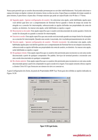 Nunca para permitir que as sessões desconectadas permaneçam no servidor indefinidamente. Você pode selecionar o
espaço de tempo ou digitar o número de minutos, horas ou dias na caixa. Especifique as unidades de tempo usando m
para minutos, h para horas e d para dias. O tempo máximo que pode ser especificado é de 49 dias e 17 horas.

    ◆   Segunda opção - Ignorar configurações do usuário: Ao selecionar esta opção, serão habilitadas opções para
        você definir qual deve ser o comportamento do Terminal Server quando o limite de tempo da sessão for
        atingido ou a conexão for interrompida, sobrescrevendo as opções definidas nas propriedades da conta do
        usuário, no domínio. Ao marcar esta opção, serão habilitadas as opções a seguir:
    ◆   Desconectar-se da seção: Esta opção especifica que o usuário será desconectado da sessão quando o limite da
        sessão for alcançado ou quando a conexão for interrompida.
    ◆   Encerrar a sessão: Esta opção especifica que uma sessão será encerrada quando seu tempo limite for alcançado
        ou a conexão for interrompida. Quando uma sessão é encerrada, ela é excluída permanentemente do servidor.
    ◆   Terceira opção – Ignorar configurações do usuário - Permitir reconexão: Ao selecionar esta opção, serão
        habilitadas opções para você definir qual deve ser o comportamento do Terminal Server em relação à reconexões,
        sobrescrevendo as opções definidas nas propriedades da conta do usuário, no domínio. Ao marcar esta opção,
        serão habilitadas as opções a seguir
    ◆   De qualquer cliente: Esta opção especifica que os usuários têm permissão para reconectar-se com uma sessão
        desconectada a partir de qualquer computador. Por padrão, Serviços de terminal permite a reconexão com
        uma sessão desconectada em qualquer computador.
    ◆   Do cliente anterior: Esta opção especifica que os usuários têm permissão para reconectar-se com uma sessão
        desconectada apenas a partir do computador no qual a sessão teve origem. Essa opção somente oferece suporte
        a clientes Citrix ICA que fornecem um número de série ao conectar-se.

A guia Configurações do cliente, da janela de Propriedades RDP-Tcp: Nesta guia são exibidas as opções indicadas na
Figura 14.50:




                                              Figura 14.50 A guia Sessões.



                                                         899                                www.juliobattisti.com.br
 