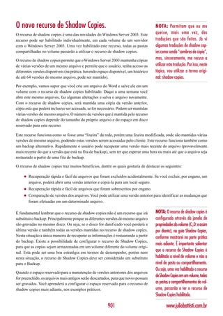 O novo recurso de Shadow Copies.                                                      NOTA: Permitam que eu me
O recurso de shadow copies é uma das novidades do Windows Server 2003. Este           queixe, mais uma vez, das
recurso pode ser habilitado individualmente, em cada volume de um servidor            traduções que são feitas. Já vi
com o Windows Server 2003. Uma vez habilitado este recurso, todas as pastas           algumas traduções de shadow cop-
compartilhadas no volume passarão a utilizar o recurso de shadow copies.              ies como sendo “sombras de cópia”,
O recurso de shadow copies permite que o Windows Server 2003 mantenha cópias          mas, sinceramente, me recuso a
de várias versões de um mesmo arquivo e permite que o usuário, tenha acesso as        utilizar esta tradução. Por isso, neste
diferentes versões disponíveis (na prática, havendo espaço disponível, um histórico   tópico, vou utilizar o termo origi-
de até 64 versões do mesmo arquivo, pode ser mantido).                                nal: shadow copies.
Por exemplo, vamos supor que você crie um arquivo do Word e salve ele em um
volume com o recurso de shadow copies habilitado. Daqui a uma semana você
abre este mesmo arquivos, faz algumas alterações e salva o arquivo novamente.
Com o recurso de shadow copies, será mantida uma cópia da versão anterior,
cópia esta que poderá inclusive ser acessada, se for necessário. Podem ser mantidas
várias versões do mesmo arquivo. O número de versões que é mantida pelo recurso
de shadow copies depende do tamanho do próprio arquivo e do espaço em disco
reservado para este recurso.

Este recurso funciona como se fosse uma “lixeira” da rede, porém uma lixeira modificada, onde são mantidas várias
versões do mesmo arquivo, podendo estas versões serem acessadas pelo cliente. Este recurso funciona também como
um backup alternativo. Rapidamente o usuário pode recuperar uma versão mais recente do arquivo (provavelmente
mais recente do que a versão que está na fita de backup), sem ter que esperar uma hora ou mais até que o arquivo seja
restaurado a partir de uma fita de backup.

O recurso de shadow copies traz muitos benefícios, dentre os quais gostaria de destacar os seguintes:

     ◆   Recuperação rápida e fácil de arquivos que foram excluídos acidentalmente. Se você excluir, por engano, um
         arquivo, poderá abrir uma versão anterior e copiá-la para um local seguro.
     ◆   Recuperação rápida e fácil de arquivos que foram sobrescritos por engano.
     ◆   Comparação de versões dos arquivos. Você pode utilizar uma versão anterior para identificar as mudanças que
         foram efetuadas em um determinado arquivo.

É fundamental lembrar que o recurso de shadow copies não é um recurso que irá         NOTA: O recurso de shadow copies é
substituir o backup. Principalmente porque as diferentes versões do mesmo arquivo     configurado através da janela de
são gravadas no mesmo disco. Ou seja, se o disco for danificado você perderá a        propriedades do volume (C:,D: e assim
última versão e também todas as versões mantidas no recurso de shadow copies.         por diante), na guia Shadow Copies,
Nesta situação a única maneira de recuperar as informações é restaurando a partir     conforme mostrarei na parte prática
do backup. Existe a possibilidade de configurar o recurso de Shadow Copies,
                                                                                      mais adiante. É importante salientar
para que as copias sejam armazenadas em um volume diferente do volume origi-
nal. Esta pode ser uma boa estratégia em termos de desempenho, porém nem
                                                                                      que o recurso de Shadow Copies é
nesta situação, o recurso de Shadow Copies deve ser considerado um substituto         habilitado a nível de volume e não a
para o Backup.                                                                        nível de pasta ou compartilhamento.
                                                                                      Ou seja, uma vez habilitado o recurso
Quando o espaço reservado para a manutenção de versões anteriores dos arquivos
for preenchido, os arquivos mais antigos serão descartados, para que novos possam
                                                                                      de Shadow Copies em um volume, todas
ser gravados. Você aprenderá a configurar o espaço reservado para o recurso de        as pastas e compartilhamentos do vol-
shadow copies mais adiante, nos exemplos práticos.                                    ume, passarão a ter o recurso de
                                                                                      Shadow Copies habilitado.

                                                         901                                  www.juliobattisti.com.br
 