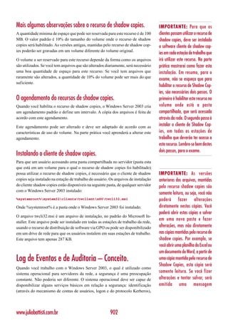 Mais algumas observações sobre o recurso de shadow copies.                            IMPORTANTE: Para que os
A quantidade mínima de espaço que pode ser reservada para este recurso é de 100       clientes possam utilizar o recurso de
MB. O valor padrão é 10% do tamanho do volume onde o recurso de shadow                shadow copies, deve ser instalado
copies será habilitado. As versões antigas, mantidas pelo recurso de shadow cop-      o software cliente de shadow cop-
ies poderão ser gravadas em um volume diferente do volume original.
                                                                                      ies em cada estação de trabalho que
O volume a ser reservado para este recurso depende da forma como os arquivos          irá utilizar este recurso. Na parte
são utilizados. Se você tem arquivos que são alterados diariamente, será necessário   prática mostrarei como fazer esta
uma boa quantidade de espaço para este recurso. Se você tem arquivos que              instalação. Em resumo, para o
raramente são alterados, a quantidade de 10% do volume pode ser mais do que
                                                                                      exame, não se esqueça que para
suficiente.
                                                                                      habilitar o recurso de Shadow Cop-
                                                                                      ies, são necessários dois passos. O
O agendamento do recursos de shadow copies.                                           primeiro é habilitar este recurso no
Quando você habilita o recurso de shadow copies, o Windows Server 2003 cria           volume onde está a pasta
um agendamento padrão e define um intervalo. A cópia dos arquivos é feita de          compartilhada, que será acessada
acordo com este agendamento.                                                          através da rede. O segundo passo é
Este agendamento pode ser alterado e deve ser adaptado de acordo com as               instalar o cliente de Shadow Cop-
características de uso do volume. Na parte prática você aprenderá a alterar este      ies, em todas as estações de
agendamento.                                                                          trabalho que deverão ter acesso a
                                                                                      este recurso. Lembre-se bem destes
                                                                                      dois passos, para o exame.
Instalando o cliente de shadow copies.
Para que um usuário acessando uma pasta compartilhada no servidor (pasta esta
que está em um volume para o qual o recurso de shadow copies foi habilitado)
possa utilizar o recurso de shadow copies, é necessário que o cliente de shadow       IMPORTANTE: As versões
copies seja instalado na estação de trabalho do usuário. Os arquivos de instalação    anteriores dos arquivos, mantidas
do cliente shadow copies estão disponíveis na seguinte pasta, de qualquer servidor    pelo recurso shadow copies são
com o Windows Server 2003 instalado:
                                                                                      somente leitura, ou seja, você não
%systemroot%system32clientstwclientx86twcli32.msi                                poderá fazer alterações
Onde %systemroot% é a pasta onde o Windows Server 2003 foi instalado.                 diretamente nestas cópias. Você
                                                                                      poderá abrir estas cópias e salvar
O arquivo twcli32.msi é um arquivo de instalação, no padrão do Microsoft In-
                                                                                      em uma nova pasta e fazer
staller. Este arquivo pode ser instalado em todas as estações de trabalho da rede,
usando o recurso de distribuição de software via GPO ou pode ser disponibilizado      alterações, mas não diretamente
em um drive de rede para que os usuários instalem em suas estações de trabalho.       nas cópias mantidas pelo recurso de
Este arquivo tem apenas 287 KB.                                                       shadow copies. Por exemplo, se
                                                                                      você abrir uma planilha do Excel ou
                                                                                      um documento do Word, a partir de
Log de Eventos e de Auditoria – Conceito.                                             uma cópia mantida pelo recurso de
                                                                                      Shadow Copies, esta cópia será
Quando você trabalho com o Windows Server 2003, o qual é utilizado como
sistema operacional para servidores da rede, a segurança é uma preocupação
                                                                                      somente leitura. Se você fizer
constante. Não poderia ser diferente. O sistema operacional deve ser capaz de         alterações e tentar salvar, será
disponibilizar alguns serviços básicos em relação a segurança: identificação          emitida uma mensagem
(através do mecanismo de contas de usuários, logon e do protocolo Kerberos),




www.juliobattisti.com.br                                 902
 