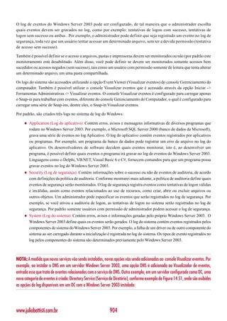 O log de eventos do Windows Server 2003 pode ser configurado, de tal maneira que o administrador escolha
quais eventos devem ser gravados no log, como por exemplo: tentativas de logon com sucesso, tentativas de
logon sem sucesso ou ambas . Por exemplo, o administrador pode definir que seja registrado um evento no log de
segurança, toda vez que um usuário tentar acessar um determinado arquivo, sem ter a devida permissão (tentativa
de acesso sem sucesso).

Também é possível definir se o acesso a arquivos, pastas e impressoras devem ser monitorados ou não (por padrão este
monitoramento está desabilitado. Além disso, você pode definir se devem ser monitorados somente acessos bem
sucedidos ou acessos negados (sem sucesso), tais como um usuário com permissão somente de leitura que tenta alterar
um determinado arquivo, em uma pasta compartilhada.

Os logs do sistema são acessados utilizando a opção Event Viewer (Visualizar eventos) do console Gerenciamento do
computador. Também é possível utilizar o console Visualizar eventos que é acessado através da opção Iniciar ->
Ferramentas Administrativas -> Visualizar eventos. O console Visualizar eventos é configurado para carregar apenas
o Snap-in para trabalhar com eventos, diferente do console Gerenciamento do Computador, o qual é configurado para
carregar uma série de Snap-ins, dentre eles, o Snap-in Visualizar eventos.

Por padrão, são criados três logs no sistema de log do Windows:

     ◆   Application (Log do aplicativo): Contém erros, avisos e mensagens informativas de diversos programas que
         rodam no Windows Server 2003. Por exemplo, o Microsoft SQL Server 2000 (banco de dados da Microsoft),
         grava uma série de eventos no log Aplicativo. O log do aplicativo contém eventos registrados por aplicativos
         ou programas. Por exemplo, um programa de banco de dados pode registrar um erro de arquivo no log do
         aplicativo. Os desenvolvedores de software decidem quais eventos monitorar, isto é, ao desenvolver um
         programa, é possível definir quais eventos o programa irá gravar no log de eventos do Windows Server 2003.
         Linguagens como o Delphi, VB.NET, Visual Basic 6 e C#, fornecem comandos para que um programa possa
         gravar eventos no log do Windows Server 2003.
     ◆   Security (Log de segurança): Contém informações sobre o sucesso ou não de eventos de auditoria, de acordo
         com definições da política de auditoria. Conforme mostrarei mais adiante, a política de auditoria define quais
         eventos de segurança serão monitorados. O log de segurança registra eventos como tentativas de logon válidas
         e inválidas, assim como eventos relacionados ao uso de recursos, como criar, abrir ou excluir arquivos ou
         outros objetos. Um administrador pode especificar os eventos que serão registrados no log de segurança. Por
         exemplo, se você ativou a auditoria de logon, as tentativas de logon no sistema serão registradas no log de
         segurança. Por padrão somente usuários com permissão de administrador podem acessar o log de segurança.
     ◆   System (Log do sistema): Contém erros, avisos e informações geradas pelo próprio Windows Server 2003. O
         Windows Server 2003 define quais os eventos serão gerados. O log do sistema contém eventos registrados pelos
         componentes de sistema do Windows Server 2003. Por exemplo, a falha de um driver ou de outro componente do
         sistema ao ser carregado durante a inicialização é registrada no log do sistema. Os tipos de evento registrados no
         log pelos componentes do sistema são determinados previamente pelo Windows Server 2003.



NOTA: A medida que novos serviços vão sendo instalados, novas opções vão sendo adicionadas ao console Visualizar eventos. Por
exemplo, ao instalar o DNS em um servidor Windows Server 2003, uma opção DNS é adicionada ao Visualizador de eventos,
entrada essa que trata de eventos relacionados com o serviço de DNS. Outro exemplo, em um servidor configurado como DC, uma
nova categoria de eventos é criada: Directory Service (Serviço de Diretório), conforme exemplo da Figura 14.51, onde são exibidas
as opções de log disponíveis em um DC com o Windows Server 2003 instalado:




www.juliobattisti.com.br                                      904
 