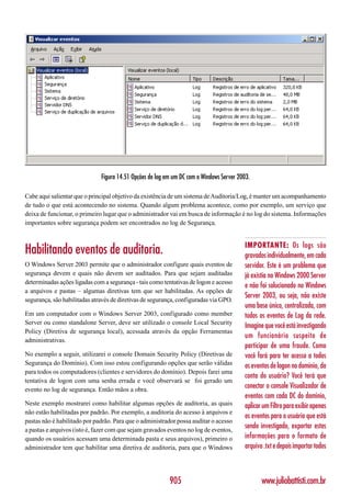 Figura 14.51 Opções de log em um DC com o Windows Server 2003.

Cabe aqui salientar que o principal objetivo da existência de um sistema de Auditoria/Log, é manter um acompanhamento
de tudo o que está acontecendo no sistema. Quando algum problema acontece, como por exemplo, um serviço que
deixa de funcionar, o primeiro lugar que o administrador vai em busca de informação é no log do sistema. Informações
importantes sobre segurança podem ser encontrados no log de Segurança.


                                                                                         IMPORTANTE: Os logs são
Habilitando eventos de auditoria.                                                        gravados individualmente, em cada
O Windows Server 2003 permite que o administrador configure quais eventos de             servidor. Este é um problema que
segurança devem e quais não devem ser auditados. Para que sejam auditadas                já existia no Windows 2000 Server
determinadas ações ligadas com a segurança - tais como tentativas de logon e acesso
                                                                                         e não foi solucionado no Windows
a arquivos e pastas – algumas diretivas tem que ser habilitadas. As opções de
                                                                                         Server 2003, ou seja, não existe
segurança, são habilitadas através de diretivas de segurança, configuradas via GPO.
                                                                                         uma base única, centralizada, com
Em um computador com o Windows Server 2003, configurado como member                      todos os eventos de Log da rede.
Server ou como standalone Server, deve ser utilizado o console Local Security
                                                                                         Imagine que você está investigando
Policy (Diretiva de segurança local), acessada através da opção Ferramentas
                                                                                         um funcionário suspeito de
administrativas.
                                                                                         participar de uma fraude. Como
No exemplo a seguir, utilizarei o console Domain Security Policy (Diretivas de           você fará para ter acesso a todos
Segurança do Domínio). Com isso estou configurando opções que serão válidas              os eventos de logon no domínio, da
para todos os computadores (clientes e servidores do domínio). Depois farei uma
                                                                                         conta do usuário? Você terá que
tentativa de logon com uma senha errada e você observará se foi gerado um
evento no log de segurança. Então mãos a obra.
                                                                                         conectar o console Visualizador de
                                                                                         eventos com cada DC do domínio,
Neste exemplo mostrarei como habilitar algumas opções de auditoria, as quais             aplicar um Filtro para exibir apenas
não estão habilitadas por padrão. Por exemplo, a auditoria do acesso à arquivos e
                                                                                         os eventos para o usuário que está
pastas não é habilitado por padrão. Para que o administrador possa auditar o acesso
a pastas e arquivos (isto é, fazer com que sejam gravados eventos no log de eventos,
                                                                                         sendo investigado, exportar estas
quando os usuários acessam uma determinada pasta e seus arquivos), primeiro o            informações para o formato de
administrador tem que habilitar uma diretiva de auditoria, para que o Windows            arquivo .txt e depois importar todos



                                                          905                                   www.juliobattisti.com.br
 
