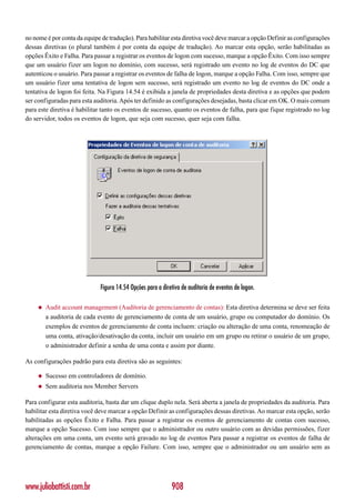 no nome é por conta da equipe de tradução). Para habilitar esta diretiva você deve marcar a opção Definir as configurações
dessas diretivas (o plural também é por conta da equipe de tradução). Ao marcar esta opção, serão habilitadas as
opções Êxito e Falha. Para passar a registrar os eventos de logon com sucesso, marque a opção Êxito. Com isso sempre
que um usuário fizer um logon no domínio, com sucesso, será registrado um evento no log de eventos do DC que
autenticou o usuário. Para passar a registrar os eventos de falha de logon, marque a opção Falha. Com isso, sempre que
um usuário fizer uma tentativa de logon sem sucesso, será registrado um evento no log de eventos do DC onde a
tentativa de logon foi feita. Na Figura 14.54 é exibida a janela de propriedades desta diretiva e as opções que podem
ser configuradas para esta auditoria. Após ter definido as configurações desejadas, basta clicar em OK. O mais comum
para este diretiva é habilitar tanto os eventos de sucesso, quanto os eventos de falha, para que fique registrado no log
do servidor, todos os eventos de logon, que seja com sucesso, quer seja com falha.




                              Figura 14.54 Opções para a diretiva de auditoria de eventos de logon.

     ◆   Audit account management (Auditoria de gerenciamento de contas): Esta diretiva determina se deve ser feita
         a auditoria de cada evento de gerenciamento de conta de um usuário, grupo ou computador do domínio. Os
         exemplos de eventos de gerenciamento de conta incluem: criação ou alteração de uma conta, renomeação de
         uma conta, ativação/desativação da conta, incluir um usuário em um grupo ou retirar o usuário de um grupo,
         o administrador definir a senha de uma conta e assim por diante.

As configurações padrão para esta diretiva são as seguintes:

     ◆   Sucesso em controladores de domínio.
     ◆   Sem auditoria nos Member Servers

Para configurar esta auditoria, basta dar um clique duplo nela. Será aberta a janela de propriedades da auditoria. Para
habilitar esta diretiva você deve marcar a opção Definir as configurações dessas diretivas. Ao marcar esta opção, serão
habilitadas as opções Êxito e Falha. Para passar a registrar os eventos de gerenciamento de contas com sucesso,
marque a opção Sucesso. Com isso sempre que o administrador ou outro usuário com as devidas permissões, fizer
alterações em uma conta, um evento será gravado no log de eventos Para passar a registrar os eventos de falha de
gerenciamento de contas, marque a opção Failure. Com isso, sempre que o administrador ou um usuário sem as




www.juliobattisti.com.br                                     908
 