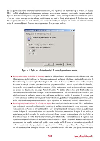 devidas permissões, fizer uma tentativa alterar uma conta, será registrado um evento no log de eventos. Na Figura
14.55 é exibida a janela de propriedades desta auditoria e as opções que podem ser configuradas para esta auditoria.
Após ter definido as configurações desejadas, basta clicar em OK. O mais comum para esta diretiva é habilitar apenas
o log dos eventos sem sucesso, ou seja, de tentativas que um usuário faz de alterar contas do domínio, sem ter as
devidas permissões para isso. Esta situação pode acontecer quando, por exemplo, um usuário está tentando alterar a
senha de outro usuário para fazer um logon com a conta deste segundo usuário.




                     Figura 14.55 Opções para a diretiva de auditoria de eventos de gerenciamento de contas.

    ◆   Auditoria de acesso ao serviço de diretório: Define se serão auditadas tentativas de acesso com sucesso, com
        falha ou ambas, a objetos do Active Directory, para os quais tenha sido habilitada a auditoria dos acessos. O
        Acrive Direcotry, conforme explicado no Capítulo 02, é a base de dados na qual ficam armazenados uma série
        de objetos, como por exemplo: contas de usuários, grupos de usuários, Unidades organizacionais, domínios,
        sites, etc. Por exemplo, podemos implementar uma política para detectar tentativas de alteração sem sucesso,
        nas contas que fazem parte do grupo Administradores. Por padrão esta política está desabilitada para
        controladores de domínio e indefinida para os demais computadores. Um cuidado que deve ser tomado é o de
        habilitar somente as auditorias realmente necessárias, de acordo com a política de segurança da empresa, pois
        se forem habilitadas auditoria em um grande número de objetos, pode haver uma queda de desempenho, além
        de um crescimento exagerado no tamanho do log de segurança. Por padrão esta auditoria está desabilitada.
    ◆   Audit logon events (Auditoria de eventos de logon): Esta diretiva determina se deve ser feita a auditoria de
        cada instância de logon ou logoff de usuário, bem como de qualqure conexão de rede com o computador local,
        ou no caso com o DC que eu estou utilizando. Se você estiver registrando no log os eventos da Auditoria de
        eventos de logon de conta com êxito em um controlador de domínio, as tentativas de logon de um usuário, a
        partir da sua estação de trabalho não gerarão auditorias de logon (as quais serão geradas se a diretiva Auditoria
        de eventos de logon de conta, descrita anteriormente, estiver habilitada) . Somente tentativas de logon de rede
        e interativas no próprio controlador de domínio gerarão eventos de logon. Resumindo, Auditoria de eventos de
        logon de conta são gerados no local onde reside a conta; ou seja, no DC. Eventos de logon são gerados no local
        onde ocorre a tentativa de logon. Se for um logon interativo no DC, no próprio DC, se for um logon interativo
        em um member server, no log de auditoria local do member server. Você pode configurar para que sejam



                                                             909                                       www.juliobattisti.com.br
 