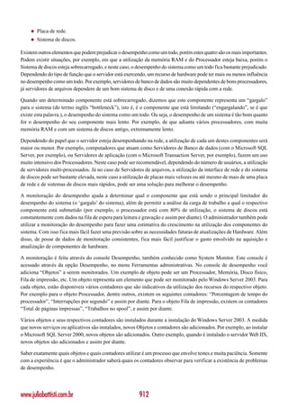 ◆   Placa de rede.
    ◆   Sistema de discos.

Existem outros elementos que podem prejudicar o desempenho como um todo, porém estes quatro são os mais importantes.
Podem existir situações, por exemplo, em que a utilização da memória RAM e do Processador esteja baixa, porém o
Sistema de discos esteja sobrecarregado, e neste caso, o desempenho do sistema como um todo fica bastante prejudicado.
Dependendo do tipo de função que o servidor está exercendo, um recurso de hardware pode ter mais ou menos influência
no desempenho como um todo. Por exemplo, servidores de banco de dados são muito dependentes de bons processadores,
já servidores de arquivos dependem de um bom sistema de disco e de uma conexão rápida com a rede.

Quando um determinado componente está sobrecarregado, dizemos que este componente representa um “gargalo”
para o sistema (do termo inglês “bottleneck”), isto é, é o componente que está limitando (“engargalando”, se é que
existe esta palavra.), o desempenho do sistema como um todo. Ou seja, o desempenho de um sistema é tão bom quanto
for o desempenho do seu componente mais lento. Por exemplo, de que adianta vários processadores, com muita
memória RAM e com um sistema de discos antigo, extremamente lento.

Dependendo do papel que o servidor esteja desempenhando na rede, a utilização de cada um destes componentes será
maior ou menor. Por exemplo, computadores que atuam como Servidores de Banco de dados (com o Microsoft SQL
Server, por exemplo), ou Servidores de aplicação (com o Microsoft Transaction Server, por exemplo), fazem um uso
muito intensivo dos Processadores. Neste caso pode ser recomendável, dependendo do número de usuários, a utilização
de servidores multi-processados. Já no caso de Servidores de arquivos, a utilização da interface de rede e do sistema
de discos pode ser bastante elevada, neste caso a utilização de placas mais velozes ou até mesmo de mais de uma placa
de rede e de sistemas de discos mais rápidos, pode ser uma solução para melhorar o desempenho.

A monitoração do desempenho ajuda a determinar qual o componente que está sendo o principal limitador do
desempenho do sistema (o ‘gargalo’ do sistema), além de permitir a análise da carga de trabalho a qual o respectivo
componente está submetido (por exemplo, o processador está com 80% de utilização, o sistema de discos está
constantemente com dados na fila de espera para leitura e gravação e assim por diante). O administrador também pode
utilizar a monitoração do desempenho para fazer uma estimativa do crescimento na utilização dos componentes do
sistema. Com isso fica mais fácil fazer uma previsão sobre as necessidades futuras de atualizações de Hardware. Além
disso, de posse de dados de monitoração consistentes, fica mais fácil justificar o gasto envolvido na aquisição e
atualização de componentes de hardware.

A monitoração é feita através do console Desempenho, também conhecido como System Monitor. Este console é
acessado através da opção Desempenho, no menu Ferramentas administrativas. No console de desempenho você
adiciona “Objetos” a serem monitorados. Um exemplo de objeto pode ser um Processador, Memória, Disco físico,
Fila de impressão, etc. Um objeto representa um elemento que pode ser monitorado pelo Windows Server 2003. Para
cada objeto, estão disponíveis vários contadores que são indicativos da utilização dos recursos do respectivo objeto.
Por exemplo para o objeto Processador, dentre outros, existem os seguintes contadores: “Porcentagem de tempo do
processador”, “Interrupções por segundo” e assim por diante. Para o objeto Fila de impressão, existem os contadores
“Total de páginas impressas”, “Trabalhos no spool”, e assim por diante.

Vários objetos e seus respectivos contadores são instalados durante a instalação do Windows Server 2003. A medida
que novos serviços ou aplicativos são instalados, novos Objetos e contadores são adicionados. Por exemplo, ao instalar
o Microsoft SQL Server 2000, novos objetos são adicionados. Outro exemplo, quando é instalado o servidor Web IIS,
novos objetos são adicionados e assim por diante.

Saber exatamente quais objetos e quais contadores utilizar é um processo que envolve testes e muita paciência. Somente
com a experiência é que o administrador saberá quais os contadores observar para verificar a existência de problemas
de desempenho.




www.juliobattisti.com.br                                912
 
