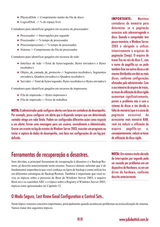 ◆   PhysicalDisk -> Comprimento médio da fila de disco
                                                                                         IMPORTANTE:                Monitore
     ◆   LogicalDisk -> % de espaço livre
                                                                                         contadores de memória para
Contadores para identificar gargalos em recursos do processador:                         determinar se a paginação
                                                                                         excessiva está sobrecarregando o
     ◆   Processador -> Interrupções por segundo
                                                                                         disco. Quando o computador tem
     ◆   Processador -> % tempo de processador
                                                                                         pouca memória, o Windows Server
     ◆   Processo(processo) -> % tempo de processador
                                                                                         2003 é obrigado a utilizar
     ◆   Sistema -> Comprimento da fila de processador                                   intensivamente o arquivos de
Contadores para identificar gargalos em recursos de rede:                                paginação (Swap). O arquivo de
                                                                                         trocas fica na raiz do disco C:, com
     ◆   Interface de rede ->Total de bytes/segundo, Bytes enviados/s e Bytes
                                                                                         o nome de pagefile.sys ou pode
         recebidos/s
                                                                                         também ficar em outros discos e até
     ◆   Objeto_de_camada_de_protocolo -> Segmentos recebidos/s, Segmentos
                                                                                         mesmo distribuídos em dois ou mais
         enviados/s, Quadros enviados/s e Quadros recebidos/s
                                                                                         discos, conforme configurações
     ◆   Servidor -> Total de bytes/segundo, Bytes recebidos/s e Bytes enviados/s
                                                                                         efetuadas pelo administrador. Com
Contadores para identificar gargalos em recursos de impressora:                          o uso intensivo do arquivo de trocas,
                                                                                         as taxas de utilização do disco rígido
     ◆   Fila de impressão -> Bytes impressos/s
                                                                                         aumentam significativamente,
     ◆   Fila de impressão -> Erros de trabalhos
                                                                                         porém o problema não é com o
                                                                                         sistema de discos e sim devido a
NOTA: O administrador pode configurar alertas com base em contadores de desempenho.      falta de memória (que é a causa da
Por exemplo, posso configurar um alerta que é disparado sempre que um determinado        paginação excessiva). Ao
contador atinge um valor limite. Podem ser configuradas diferentes ações como resposta   acrescentar mais memória RAM,
a um alerta: Enviar uma mensagem para um usuário, normalmente o Administrador,           você irá reduzir a utilização do
Gravar um evento no log de eventos do Windows Server 2003, executar um programa ou       arquivo        pagefile.sys         e,
iniciar a captura de dados de desempenho, com base nas configurações de um log pré-      conseqüentemente, reduzir as taxas
definido.                                                                                de utilização do disco rígido.




Ferramentas de recuperação a desastres.                                                  NOTA: Um número muito elevado
                                                                                         de Interrupções por segundo pode
Sem dúvidas, a principal ferramenta de recuperação à desastres é o Backup/Re-
                                                                                         ser causado por problemas em um
store, já descrito anteriormente neste resumo. Nunca é demais salientar que é de
                                                                                         dispositivo de Hardware, ou em um
fundamental importância que você conheça os tipos de backup e como utilizá-los
em diferentes estratégias de Backup/Restore. Também é importante que você re-            driver de hardware, conforme
vise os tópicos sobre o processo de Boot do Windows Server 2003, o arquivo               descrito anteriormente.
Boot.ini e os caminhos ARC e o tópico sobre a Registry d Windows Server 2003,
tópicos estes apresentados no Capítulo 12.


O Modo Seguro, Last Know Good Configuration e Control Sets..
Neste tópico veremos conceitos importantes, principalmente quando acontecem problemas na reinicialização do sistema.
Vamos tratar dos seguintes tópicos:



                                                           919                                  www.juliobattisti.com.br
 