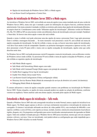 ◆   Opções de inicialização do Windows Server 2003 e o Modo seguro.
    ◆   Last Know Good Configuration e Control Sets.


Opções de inicialização do Windows Server 2003 e o Modo seguro.
Ao inicializar o Windows Server 2003, será exibido um menu de opções (caso esteja instalada mais de uma versão do
Windows Server 2003), menu este que é montado a partir de informações do arquivo boot.ini, conforme descrito
anteriormente. Este menu somente é montado e exibido se existirem, pelo menos duas opções de inicialização diferentes,
no arquivo boot.ini. Consideramos como sendo “diferentes opções de inicialização”, diferentes versões do Windows
(9x, Me, NT, 2000 ou XP) ou uma mesma versão com diferentes chaves de inicialização como por exemplo /fastdetect
e /basevideo. Se houver uma única opção o menu não será exibido.

Quando o menu é exibido você pode selecionar uma das opções do menu e pressionar Enter. Logo após pressionar
Enter é exibida a mensagem Iniciando … Se neste momento você pressionar a tecla F8, será exibido um menu de
opções avançadas de inicialização. Se não for exibido o menu, ou seja, se houver uma única opção de inicialização,
você deve ficar atento à tela do computador. Quando a as primeiras mensagens começarem a aparecer na tela, você
deve pressionar a tecla F8 para exibir o menu com as opções avançadas de inicialização, opções estas que serão
descritas neste item.

No Windows Server 2003 você pode pressionar a tecla F8 enquanto o menu de inicialização, com as diferentes versões
do Windows estiver sendo exibido. Ao pressionar F8 será exibido o menu de opções avançadas do Windows, no qual
são exibidas as seguintes opções de inicialização:

    ◆   Safe Mode (Modo seguro)
    ◆   Safe Mode with Networking (Modo seguro com rede)
    ◆   Safe Mode with Command Prompt (Modo seguro com prompt de comando)
    ◆   Enable Boot Logging (Ativar log de inicialização)
    ◆   Enable VGA Mode (Ativar modo VGA)
    ◆   Last Known Good Configuration (Ultima configuração válida)
    ◆   Directory Service Restore Mode (Modo de restauração de serviços de diretório (só control. de domínio))
    ◆   Debugging Mode (Modo de depuração)

É comum utilizarmos o menu de opções avançadas quando estamos com problemas na inicialização do Windows
Server 2003. Nestas situações, as opções do menu avançado podem nos ajudar na solução de problemas, conforme
veremos na seqüência. Vamos analisar cada uma destas opções, iniciando pelas opções de Modo seguro.


Entendendo o Modo seguro de inicialização – Safe mode.
Quando o Windows Server 2003 não está conseguindo inicializar no modo Normal, temos a opção de inicializa-lo no
Modo seguro. No Modo seguro apenas os drivers e serviços estritamente necessários à inicialização do sistema são
carregados. O sistema é inicializado utilizando um driver de vídeo padrão VGA, com resolução de 640x480 e com
suporte a milhões e cores (24 bits), com suporte ao mouse, teclado, monitor, sistema de armazenamento local (discos
rígidos, disquete, etc). Os programas configurados para serem inicializados automaticamente são ignorados no Modo
seguro. Todo este cuidado é tomado para que o Windows Server 2003 possa inicializar, mesmo que com um conjunto
mínimo e drivers e serviços. Uma vez inicializado, você poderá alterar as configurações que estão impedindo que o
Windows Server 2003 inicialize no modo Normal.




www.juliobattisti.com.br                                920
 