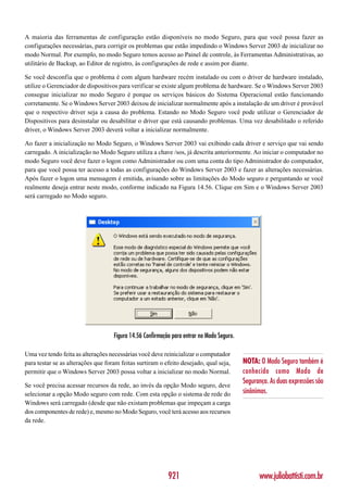 A maioria das ferramentas de configuração estão disponíveis no modo Seguro, para que você possa fazer as
configurações necessárias, para corrigir os problemas que estão impedindo o Windows Server 2003 de inicializar no
modo Normal. Por exemplo, no modo Seguro temos acesso ao Painel de controle, às Ferramentas Administrativas, ao
utilitário de Backup, ao Editor de registro, às configurações de rede e assim por diante.

Se você desconfia que o problema é com algum hardware recém instalado ou com o driver de hardware instalado,
utilize o Gerenciador de dispositivos para verificar se existe algum problema de hardware. Se o Windows Server 2003
consegue inicializar no modo Seguro é porque os serviços básicos do Sistema Operacional estão funcionando
corretamente. Se o Windows Server 2003 deixou de inicializar normalmente após a instalação de um driver é provável
que o respectivo driver seja a causa do problema. Estando no Modo Seguro você pode utilizar o Gerenciador de
Dispositivos para desinstalar ou desabilitar o driver que está causando problemas. Uma vez desabilitado o referido
driver, o Windows Server 2003 deverá voltar a inicializar normalmente.

Ao fazer a inicialização no Modo Seguro, o Windows Server 2003 vai exibindo cada driver e serviço que vai sendo
carregado. A inicialização no Modo Seguro utiliza a chave /sos, já descrita anteriormente. Ao iniciar o computador no
modo Seguro você deve fazer o logon como Administrador ou com uma conta do tipo Administrador do computador,
para que você possa ter acesso a todas as configurações do Windows Server 2003 e fazer as alterações necessárias.
Após fazer o logon uma mensagem é emitida, avisando sobre as limitações do Modo seguro e perguntando se você
realmente deseja entrar neste modo, conforme indicado na Figura 14.56. Clique em Sim e o Windows Server 2003
será carregado no Modo seguro.




                                    Figura 14.56 Confirmação para entrar no Modo Seguro.

Uma vez tendo feita as alterações necessárias você deve reinicializar o computador
para testar se as alterações que foram feitas surtiram o efeito desejado, qual seja,       NOTA: O Modo Seguro também é
permitir que o Windows Server 2003 possa voltar a inicializar no modo Normal.              conhecido como Modo de
                                                                                           Segurança. As duas expressões são
Se você precisa acessar recursos da rede, ao invés da opção Modo seguro, deve
selecionar a opção Modo seguro com rede. Com esta opção o sistema de rede do               sinônimos.
Windows será carregado (desde que não existam problemas que impeçam a carga
dos componentes de rede) e, mesmo no Modo Seguro, você terá acesso aos recursos
da rede.




                                                           921                                   www.juliobattisti.com.br
 