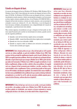 Criando um disquete de boot.                                                                IMPORTANTE: Sempre que você
O conceito de disquete de boot no Windows NT, Windows 2000, Windows XP ou                   estiver para fazer alterações
Windows Server 2003 é bem diferente do conceito de disquete de boot no Win-                 importantes no servidor, tais como
dows 95/98/Me. No Windows 95/98/Me ao usar um disquete de boot, o sistema é                 instalação de novos dispositivos de
inicializado no modo caractere, é aberto um prompt de comando e você tem acesso
                                                                                            hardware ou instalação de novos
ao disco rígido e demais unidades de disco. Já no Windows NT/2000/XP/2003, o
                                                                                            serviços e sistemas, é recomendado
disquete de boot não inicializa o sistema no modo caractere, com um prompt de
comando e acesso aos volumes (C:, D:, etc). Além disso, o uso do disquete de                que, antes de fazer as modificações,
boot terá pouca utilidade, principalmente com a disponibilidade do Console de               você faça um backup do ASR. Com
recuperação, o qual descreverei mais adiante.                                               isso, você poderá usar este backup
                                                                                            para restaurar o servidor a uma
Mas existem algumas circunstâncias em que o disquete de boot pode ser útil,
mais especificamente para auxiliar na inicialização do sistema, quando ocorrer              situação de normalidade, caso
um dos seguintes problemas:                                                                 aconteça algum erro grave, devido
                                                                                            as modificações que estão sendo
     ◆   Quando o setor de boot do disco rígido estiver corrompido.
                                                                                            feitas. É importante salientar
     ◆   Quando o MBR – master boot Record do disco rígido estiver corrompido.
                                                                                            novamente, que o restore a partir
     ◆   Quando um vírus tiver infectado o MBR.
                                                                                            de um backup do ASR deve ser
     ◆   Quando os arquivos ntldr ou ntdetect.com estiverem corrompidos ou                  considerado como uma última
         tiverem sido excluídos por engano.
                                                                                            alternativa, quando outros recursos
                                                                                            como o Modo de segurança e a
IMPORTANTE: Outra situação prática em que o disco de boot pode ser útil é quando            última configuração válida já
você tem um volume espelhado, no qual está instalado o Windows Server 2003. Pode            falharam. Alterações tais como
acontecer do disco principal do espelhamento (aquele a partir do qual o Windows Server      inserção de um novo disco ou
2003 é carregado) apresentar problemas. Neste caso você pode usar um disquete de boot,      exclusão de volumes e criação de
alterando o arquivo boot.ini para que carregue o Windows Server 2003 a partir do disco      novos volumes também podem ser
que ainda está funcionando. O Windows Server 2003 é carregado normalmente. Aí você          consideradas grande alterações e,
desfaz o espelhamento, desliga o servidor e substitui o disco com problemas. Em seguida     conseqüentemente, antes de fazer
você usa o disquete de boot novamente para inicializar o servidor, reconhece o disco        estas alterações, crie um novo
recém instalado e refaz o espelhamento. Pronto, o próximo boot já pode ser feito a partir   backup do ASR. Após ter feito as
do novo HD instalado e devidamente espelhado. Este método dá bem menos trabalho (e          alterações e o servidor estar
tem bem menos probabilidade de dar problemas) do que usando um backup tradicional,          funcionando normalmente, é hora
principalmente se o servidor for um DC, onde são necessários cuidados especiais para o      de criar o backup do ASR
restore do Active Directory, conforme descrito no Capítulo 8.                               novamente, para que agora ele já
                                                                                            contenha as últimas alterações, as
                                                                                            quais estão funcionando sem
                                                                                            problemas.
IMPORTANTE: O disco de boot que você cria em um servidor, servirá para inicializar
este servidor e não qualquer servidor com o Windows Server 2003. Na prática outros
servidores poderão ser inicializados, mas somente se tiverem exatamente as mesmas
configurações de discos e de volumes, do servidor onde foi feito o disquete de boot.




                                                              925                                  www.juliobattisti.com.br
 