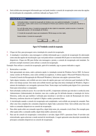 4.   Será exibida uma mensagem informando que você pode instalar o console de recuperação como uma das opções
     de inicialização do computador, conforme indicado na Figura 14.57:




                                      Figura 14.57 Instalando o console de recuperação.

5.   Clique em Sim, para prosseguir com a instalação do console de recuperação.
6.   A instalação é concluída e uma mensagem é exibida informando que o console de recuperação foi adicionado
     como uma das opções de inicialização e que você pode utilizar o comando HELP, para ver uma lista dos comandos
     disponíveis. Clique em OK para fechar esta mensagem e pronto, o console de recuperação está instalado. No
     próximo exemplo mostrarei como utilizar o console de recuperação.
Exemplo: Para utilizar o console de recuperação, após tê-lo instalado, siga os passos indicados a seguir:

1.   Reinicialize o servidor.
2.   Será apresentado um menu, onde a primeira opção é a instalação normal do Windows Server 2003. Se houver
     outras versões do Windows, estas serão exibidas na seqüência. A última opção é Microsoft Windows Recovery
     Console (Console de Recuperação do Microsoft Windows). Selecione esta opção e pressione Enter.
3.   Após alguns instantes, será exibido um novo menu de opções para que você selecione qual instalação do Win-
     dows você deseja acessar. Este menu será exibido mesmo que haja uma única instalação do Windows. Digite o
     número da instalação a ser carregada e pressione Enter. Nesta etapa você também pode digitar Exit e pressionar
     Enter para reinicializar o computador.
4.   Será solicitada a senha de acesso. Se o servidor for um DC, é importante salientar que está não é a senha da conta
     Administrator (Administrador) do domínio, mas sim a senha que foi definida durante a instalação do Active
     Directory, senha esta que também é utilizada para inicializar o servidor no modo de Restauração do Active
     Directory, conforme descrito no Capítulo 8. Digite a senha e pressione Enter.
5.   A inicialização usando o console de recuperação será completada e será exibido um prompt de comando. Para
     obter uma lista completa dos comandos disponíveis digite help e pressione Enter. Será exibida uma lista com
     todos os comandos disponíveis no console de recuperação.
6.   Para obter ajuda sobre um comando específico, digite help nome_do_comando e tecle Enter. Por exemplo para
     obter ajuda sobre o comando enable, digite help enable e pressione enter.
7.   Para sair do console de recuperação e reinicializar o servidor, digite EXIT e pressione Enter. O servidor será
     reinicializado, agora selecione o modo normal de inicialização. A seguir apresento uma descrição resumida dos
     principais comandos disponíveis no console de recuperação.




                                                           927                               www.juliobattisti.com.br
 