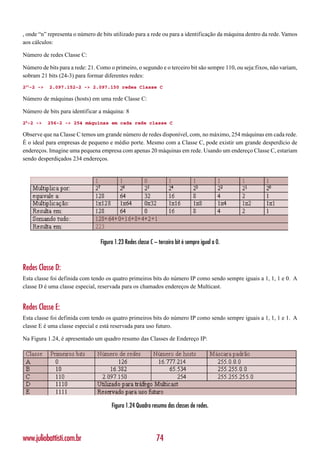 , onde “n” representa o número de bits utilizado para a rede ou para a identificação da máquina dentro da rede. Vamos
aos cálculos:

Número de redes Classe C:

Número de bits para a rede: 21. Como o primeiro, o segundo e o terceiro bit são sempre 110, ou seja:fixos, não variam,
sobram 21 bits (24-3) para formar diferentes redes:
221-2 ->   2.097.152-2 -> 2.097.150 redes Classe C

Número de máquinas (hosts) em uma rede Classe C:

Número de bits para identificar a máquina: 8
28-2 ->    256-2 -> 254 máquinas em cada rede classe C

Observe que na Classe C temos um grande número de redes disponível, com, no máximo, 254 máquinas em cada rede.
É o ideal para empresas de pequeno e médio porte. Mesmo com a Classe C, pode existir um grande desperdício de
endereços. Imagine uma pequena empresa com apenas 20 máquinas em rede. Usando um endereço Classe C, estariam
sendo desperdiçados 234 endereços.




                                 Figura 1.23 Redes classe C – terceiro bit é sempre igual a 0.



Redes Classe D:
Esta classe foi definida com tendo os quatro primeiros bits do número IP como sendo sempre iguais a 1, 1, 1 e 0. A
classe D é uma classe especial, reservada para os chamados endereços de Multicast.


Redes Classe E:
Esta classe foi definida com tendo os quatro primeiros bits do número IP como sendo sempre iguais a 1, 1, 1 e 1. A
classe E é uma classe especial e está reservada para uso futuro.

Na Figura 1.24, é apresentado um quadro resumo das Classes de Endereço IP:




                                      Figura 1.24 Quadro resumo das classes de redes.




www.juliobattisti.com.br                                     74
 