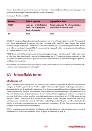 Nunca é demais lembrar que somente devem ser habilitadas as funcionalidades realmente necessárias, para evitar
problemas de segurança e uso desnecessário dos recursos do servidor.

Comparando WebDav com FTP:


  Protocolo                  Senha de segurança                   Criptografia de dados
  WebDAV                     Sempre que o servidor Web estiver    Sempre que o servidor Web estiver usando a SSL;
                             usando a SSL; às vezes quando        nunca quando ele não estiver usando
                             ele não estiver usando
  FTP                        Nunca                                Nunca


O WebDAV protege a senha e os dados criptografados quando você envia informações para um servidor Web executando
SSL (Secure Sockets Layer). Se o servidor não estiver executando a SSL, o WebDAV poderá proteger a sua senha se
ele estiver configurado para usar a autenticação do Windows. Entretanto, você não pode criptografar os dados enviados
ao servidor, se este não estiver usando SSL. Se o servidor estiver executando a SSL, o endereço do servidor na Internet
será iniciado por https:// em vez de http://.

O FTP não usa criptografia ou outro mecanismo de segurança para proteger a sua senha quando você faz logon em um
servidor. Além disso, você não pode criptografar os dados quando usar o FTP para enviar arquivos para/de um servidor.
Isso coloca suas informações em risco, pois qualquer pessoa que use hardware ou software de rede pode capturá-las à
medida que são transferidas.

O uso do WebDAV para a transferência de arquivos, pastas e outros dados para servidores Web que executam a SSL é
a maneira mais segura de transferir informações.



SUS – Software Update Services
Introdução ao SUS
O SUS – Software Update Services é um serviço utilizado para automatizar o processo de download e instalação das
correções do Windows, a partir do site Windows Update. No Windows Server 2003, em Português, este serviço é
denominado de Serviço de Atualizações Automáticas. Já há alguns anos, que a Microsoft disponibiliza o site Windows
Update, através do qual você pode baixar e instalar atualizações e correções de segurança para as diferentes versões do
Windows. Porém o usuário deve tomar a iniciativa de usar o comando Windows Update, para conectar o seu computador
com o site do Windows Update, para fazer a instalação das últimas correções disponíveis. O SUS leva este processo
um nível a frente. Você estala o SUS em um servidor da rede e pode configurar este servidor para baixar,
automaticamente, as atualizações a partir do site Windows Update. Depois de baixadas para o servidor, estas atualizações
poderão ser aplicadas, automaticamente, em todos os demais computadores da rede. Este processo tem inúmeras
vantagens, as quais serão descritas neste capítulo.

O SUS é instalado como um site/aplicativo Web, baseado no IIS. Conforme você verá neste tópico, todo o processo de
administração do SUS é feito via browser, através da página de administração do SUS.




                                                         929                                  www.juliobattisti.com.br
 