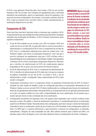 O SUS é uma aplicação Cliente/Servidor. Você instala o SUS em um servidor
                                                                                        IMPORTANTE: Algumas vezes pode
baseado no IIS. No servidor você configura um agendamento para o download
                                                                                        acontecer de todos os serviços do SUS
automático das atualizações, aprova as atualizações críticas de segurança e faz
uma série de outras configurações. Nos clientes, você instala o software client do      pararem de funcionar corretamente.
SUS, o qual se comunica com o servidor e baixa e instala, automaticamente, as           As atualizações não são mais baixadas
atualizações disponíveis no servidor.                                                   automaticamente, atualizações que já
                                                                                        foram baixadas não são instaladas ou
                                                                                        você não consegue se conectar com a
Componentes do SUS:                                                                     página de administração do SUS.
Neste item farei uma breve descrição sobre os elementos que compõem o SUS,              Nestas situações, a causa mais
os quais permitem que seja montado uma infra-estrutura para download e instalação
                                                                                        provável do problema é que o próprio
automática das atualizações do Windows. O SUS é formato, basicamente, pelos
seguintes componentes:
                                                                                        IIS está com problemas. Quando isso
                                                                                        ocorrer é recomendado que você pare
1.   O site do SUS rodando em um servidor com o IIS: Ao instalar o SUS será             e reinicialize todos os serviços
     criado um site no servidor IIS, no qual estão todos os recursos necessários a      relacionados ao IIS. Normalmente esta
     administração e a configuração do SUS. Este é o componente de servidor do
                                                                                        reinicialização dos serviços do IIS, faz
     SUS. Este é o componente responsável por entrar em contato com o site
                                                                                        com que o SUS normalize também.
     Windows Update e por baixar as atualizações disponíveis. Você verá que é
     possível configurar um agendamento, para que o SUS verifique sobre a
     disponibilidade de novas atualizações no site Windows Update. Você aprenderá
     a instalara o SUS e a fazer as principais configurações disponíveis. Mostrarei
     que a interface de administração do SUS são simplesmente páginas
     hospedadas no IIS, as quais você acessa através do Internet Explorer.
2.   O site de Administração do SUS: Esta é o componente de administração do
     SUS. A interface de administração do SUS nada mais é do que um conjunto
     de páginas, hospedadas em um site do IIS. Ao instalar o SUS, o site de
     administração é criado e configurado. Toda a administração do SUS é feita
     usando o navegador.
3.   Atualizações Automáticas: Este é o componente cliente, na arquitetura Cliente/Servidor do SUS. O cliente é
     instalado em cada estação de trabalho e pode ser configurado para baixar as atualizações diretamente do site
     Windows Update ou de um servidor SUS. O cliente também pode ser configurado para buscar por atualizações
     dentro de um agendamento determinado. Você pode definir se as atualizações devem ser aplicadas automaticamente
     ou se deve ser apenas exibido um aviso sobre a disponibilidade das novas atualizações, de tal maneira que o
     usuário opte por iniciar ou não a instalação das novas atualizações.
4.   Configurações das políticas de segurança: Este é um aspecto muito importante e que você deve conhecer muito
     bem para o exame. Por padrão, o cliente de Atualizações Automáticas, é configurado para baixar as atualizações
     a partir do site Windows Update. Você pode alterar estas configurações, para fazer com que o cliente de Atualizações
     Automáticas, baixe as atualizações a partir de um servidor com o SUS instalado. Estas configurações podem ser
     feitas via GPO (que é a maneira preferencial, a qual automatiza o processo de configuração), ou alterando,
     manualmente, a Registry de cada computador da rede. Mais adiante mostrarei qual a diretiva de GPO a ser
     alterada e qual a chave da Registry, caso você tenha optado por fazer as configurações do cliente via Registry.




www.juliobattisti.com.br                                  930
 