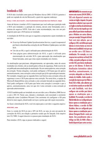 Instalando o SUS                                                                      IMPORTANTE: No momento em que
O SUS não é incluído como parte do Windows Server 2003. O SUS é gratuito e            escrevo este resumo (04-04-2004), o
pode ser copiado do site da Microsoft, a partir do seguinte endereço:                 SUS está disponível somente nas
http://www.microsoft.com/windowsserversystem/sus/default.mspx                         versões em Inglês e Japonês. Um ponto
                                                                                      importante a salientar é que o que está
Antes de baixar e instalar o SUS é importante que você saiba que a partição onde
o SUS será instalado e a partição do sistema, devem estar formatadas com o            em Inglês é a interface de administração
sistema de arquivos NTFS. Esta não é uma recomendação, mas sim um pré-                do SUS, mas isso não impede que você
requisito para que o SUS possa ser instalado.                                         possa utilizá-lo para baixar atualizações
                                                                                      para o Windows em outros idiomas,
A instalação do SUS faz com que os seguintes componentes sejam instalados no
servidor:                                                                             como por exemplo, Português do Brasil.
                                                                                      Você verá mais adiante, que ao
     ◆   O serviço Software Update Synchronization Service, o qual é responsável      configurar o SUS, você define para quais
         por fazer o download das correções do site Windows Update para o servidor
                                                                                      idiomas (o termo técnico ao invés de
         SUS
                                                                                      Idioma seria Localidade) você quer que
     ◆   Um site no IIS, o qual é utilizado para administração do SUS.
                                                                                      um servidor com o SUS baixe as
     ◆   Uma página para administração do SUS, a qual é utilizada para
                                                                                      atualizações. Por exemplo, se a sua
         sincronização do servidor SUS e para aprovação das atualizações que
                                                                                      empresa tem escritórios no Brasil, EUA
         foram baixadas, antes que estas sejam instaladas nos clientes.
                                                                                      e Itália, você pode configurar um único
As atualizações que precisam, obrigatoriamente, ser aprovadas, antes de serem         servidor SUS, para baixar atualizações
instaladas nos clientes, são as atualizações críticas de segurança. Pode ocorrer de   para os três idiomas. O cliente de
ser publicada uma atualização da atualização. Ou em outras palavras, uma correção     Atualizações Automáticas saberá
da correção. Nestas situações, você pode configurar o SUS para que ele aprove         identificar, automaticamente, as
automaticamente, uma correção a uma correção que já foi aprovada previamente.
                                                                                      correções adequadas ao idioma da
Por exemplo, imagine que na segunda-feira você baixou uma correção crítica de
                                                                                      estação de trabalho. Ainda usando o
segurança e usou o SUS para aprovar esta correção. Na sexta-feira, a equipe da
Microsoft disponibiliza uma correção a esta correção baixada na segunda-feira.        exemplo da empresa que tem filiais no
Você pode configurar o SUS para que baixe esta correção à correção e que a            Brasil, EUA e Itália, cabe salientar que
aprove, automaticamente, uma vez que ele é uma correção a uma correção já             se você estiver usando um servidor SUS
aprovada anteriormente.                                                               em cada localidade, você deve
O SUS também pode ser instalado em um servidor com o Windows 2000 Server
                                                                                      configurar este servidor para baixar
e com o IIS 5.0. Neste caso, durante a instalação, será executado o assistente        apenas as atualizações para a
conhecido como Lockdown Wizzard. Este assistente irá configurar o IIS para            localidade. Por exemplo, o servidor da
deixá-lo mais seguro, desativando serviços e portas que não sejam necessárias.        filial da Itália deve ser configurado para
Ao fazer o download do SUS, você irá copiar para o servidor o seguinte arquivo:
                                                                                      baixar apenas as atualizações para o
                                                                                      idioma Italiano; o servidor da filial
SUS10SP1.exe
                                                                                      Brasileira, deve ser configurado para
Esta é a versão do SUS já com o SP1 do SUS, ou seja, já com um pacote de              baixar apenas as atualizações para o
correções do SUS, em relação a primeira versão que foi lançada. Este arquivo          idioma Português/Brasil e assim por
tem 32,2 MB. A seguir descrevo os passos para instalação do SUS:
                                                                                      diante. Este procedimento reduz o
Para instalar o SUS, siga os passos indicados a seguir:                               tráfego nos links de WAN e libera a
                                                                                      banda disponível para outros serviços.




                                                          931                                 www.juliobattisti.com.br
 