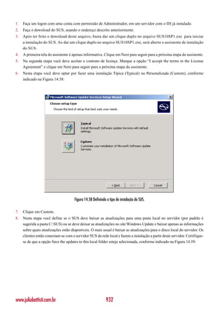 1.   Faça um logon com uma conta com permissão de Administrador, em um servidor com o IIS já instalado.
2.   Faça o download do SUS, usando o endereço descrito anteriormente.
3.   Após ter feito o download deste arquivo, basta dar um clique duplo no arquivo SUS10SP1.exe para iniciar
     a instalação do SUS. Ao dar um clique duplo no arquivo SUS10SP1.exe, será aberto o assistente de instalação
     do SUS.
4.   A primeira tela do assistente é apenas informativa. Clique em Next para seguir para a próxima etapa do assistente.
5.   Na segunda etapa você deve aceitar o contrato de licença. Marque a opção “I accept the terms in the License
     Agreement” e clique em Next para seguir para a próxima etapa do assistente.
6.   Nesta etapa você deve optar por fazer uma instalação Típica (Typical) ou Personalizada (Custom), conforme
     indicado na Figura 14.58:




                                      Figura 14.58 Definindo o tipo de instalação do SUS.

7.   Clique em Custom.
8.   Nesta etapa você define se o SUS deve baixar as atualizações para uma pasta local no servidor (por padrão é
     sugerida a pasta C:SUS) ou se deve deixar as atualizações no site Windows Update e baixar apenas as informações
     sobre quais atualizações estão disponíveis. O mais usual é baixar as atualizações para o disco local do servidor. Os
     clientes então conectam-se com o servidor SUS da rede local e fazem a instalação a partir deste servidor. Certifique-
     se de que a opção Save the updates to this local folder esteja selecionada, conforme indicado na Figura 14.59:




www.juliobattisti.com.br                                    932
 
