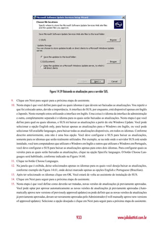 Figura 14.59 Baixando as atualizações para o servidor SUS.

9.   Clique em Next para seguir para a próxima etapa do assistente.
10. Nesta etapa é que você define para qual ou quais idiomas é que devem ser baixadas as atualizações. Vou repetir o
    que foi colocado antes, devido a importância. A interface do SUS, por enquanto, está disponível apenas em Inglês
    e Japonês. Neste exemplo estou utilizando a interface em Inglês. Uma coisa é o idioma da interface de administração
    e outra, completamente separada é o idioma para os quais serão baixadas as atualizações. Nesta etapa é que você
    define para qual ou quais idiomas, o SUS irá baixar as atualizações a partir do site Windows Update. Você pode
    selecionar a opção English only, para baixar apenas as atualizações para o Windows em Inglês, ou você pode
    selecionar All available languages, para baixar todas as atualizações disponíveis, em todos os idiomas. Conforme
    descrito anteriormente, esta não é uma boa opção. Você deve configurar o SUS para baixar as atualizações,
    somente para os idiomas que serão realmente utilizados. Por exemplo, se na rede onde o servidor SUS está sendo
    instalado, você tem computadores que utilizam o Windows em Inglês e outros que utilizam o Windows em Português,
    você deve configurar o SUS para baixar as atualizações apenas para estes dois idiomas. Para configurar quais as
    versões para as quais serão baixadas as atualizações, clique na opção Specific languages. O botão Choose Lan-
    guages será habilitado, conforme indicado na Figura 14.60.
11. Clique no botão Choose Languages.
12. Na janela que é exibida, deixe selecionados apenas os idiomas para os quais você deseja baixar as atualizações,
    conforme exemplo da Figura 14.61, onde deixei marcado apenas as opções English e Portuguese (Brazilian).
13. Após ter selecionado os idiomas clique em OK. Você estará de volta ao assistente de instalação do SUS.
14. Clique em Next para seguir para a próxima etapa do assistente.
15. Nesta etapa é que você define como deverão ser tratadas, novas versões de atualizações já previamente aprovadas.
    Você pode optar por aprovar automaticamente as novas versões de atualizações já previamente aprovadas (Auto-
    matically aprove new versions of previously approved updates) ou pode definir que as novas versões de atualizações
    já previamente aprovadas, devam ser novamente aprovadas pelo Administrador (I will manually aprove new versions
    of approved updates). Selecione a opção desejada e clique em Next para seguir para a próxima etapa do assistente.




                                                           933                                www.juliobattisti.com.br
 
