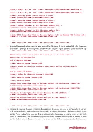 Security Update, July 19, 2000 - q261255_0F334C94167F1C095608F7B0599891EA83B56A0A.exe

     Security Update, July 19, 2000 - q261255_CECBAD4A43916313EC45E5DB5E7A8461E1A01E5F.exe

     Q328676: Security Update (Outlook Express 5.5 SP2) -
    q328389_3016A5C05107C80B472F83955BDD424027D051C3.exe

     Q328676: Security Update (Outlook Express 5.5 SP2) -
    q328389_825151815CDA30A1AF0B652FA17A10437C73CF82.exe

     Security Update, February 14, 2002 (Internet Explorer 5.01) -
    VBS51NEN_6679B4E5AD916D6462A3AB5B4C2B81C2867CA1E6.EXE

     Security Update, February 14, 2002 (Internet Explorer 5.01) -
    VBS51NEN_EA35DB61E858F2175BCF7DEDF0304C6DB48D8763.EXE

     October 2003, Cumulative Patch for Internet Explorer 5.01 for Windows 2000 Service Pack 4
    (KB828750) - q828750_2d9563d8fbe81b44f9c1ee21e858952.exe

    .................

    *************************************************************************

14. No painel da esquerda, clique na opção View approval log. No painel da direita será exibido o log de eventos
    relacionados a aprovação de atualizações no servidor SUS. Na listagem a seguir, apresento a parte inicial deste log:
    *************************************************************************

    Approved List Modified-terça-feira, 23 de março de 2004 19:40:02 Successful

    Approved By: ABCAdministrador

    List of Approved Updates:

     811493: Security Update (Windows 2000)

     Critical Update for Microsoft Windows XP Media Center Edition Infrared Receiver
    (KB832418)

    List of UnApproved Updates:

     Security Update for Microsoft Windows XP (KB328940)

     329170: Security Update (Windows 2000)

     329170: Security Update

     October 2003, Cumulative Patch for Internet Explorer 5.5 Service Pack 2 (KB828750) -
    q828750_f45f5a468a9cd3933305594418529bd.exe

     October 2003, Cumulative Patch for Internet Explorer 5.5 Service Pack 2 (KB828750) -
    q828750_e79d902ddfeaa3eee5913e2580f4dee.exe

     Cumulative Security Update for Internet Explorer 5.5 SP2 (KB824145) -
    q824145_81926bcee2daa2c6185379a6722bb05.exe

     Cumulative Security Update for Internet Explorer 5.5 SP2 (KB824145) -
    q824145_0e72e43b82edd2cdc3eb0dd92fd0273.exe

    .......

    *************************************************************************

15. No painel da esquerda, clique em Set options. Esta opção nos dá acesso a uma série de configurações do servidor
    SUS. Nesta opção você pode definir se o servidor SUS se conecta diretamente à Internet ou através de um
    servidor Proxy, você define o nome que deve ser utilizado pelos clientes para se conectar com o servidor SUS,
    define se o servidor SUS irá baixar as atualizações diretamente do site Windows Update ou a partir de outro
    servidor SUS da empresa. Por exemplo, você pode ter um servidor SUS na matriz, sincronizando diretamente




                                                         939                                  www.juliobattisti.com.br
 