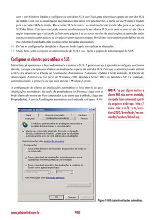 com o site Windows Update e configurar os servidores SUS das filiais, para sincronizar a partir do servidor SUS
    da matriz. Com isso as atualizações são baixadas uma única vez pela Internet, a partir do site Windows Update
    para o servidor SUS da matriz. Do servidor SUS da matriz, as atualizações são transferidas para os servidores
    SUS das filiais. Com isso você pode montar uma hierarquia de servidores SUS, com dois ou mais níveis. Outra
    opção importante que você pode definir nesta página é se as novas versões de atualizações já aprovadas serão
    automaticamente aprovadas ou se deverão ser aprovadas novamente. Por último você também pode definir um ou
    mais idiomas/localidades, para os quais serão baixadas atualizações.
16. Defina as configurações desejadas e clique no botão Apply para aplicar as alterações.
17. Muito bem, sobre as opções de administração do SUS é isso. Feche a página de administração do SUS.


Configurar os clientes para utilizar o SUS.
Muito bem, já aprendemos a fazer o download e a instalar o SUS. A próxima etapa é aprender a configurar os clientes
da rede, para que estes passem a baixar as atualizações a partir do servidor SUS. Para que os clientes possam utilizar
o SUS eles devem ter o Cliente de Atualizações Automáticas (Automatic Updates Client) instalado. O Cliente de
Atualizações Automáticas faz parte do Windows 2000, Windows Server 2003 ou Windows XP e é instalado,
automaticamente, a primeira vez que você utilizar o Windows Update.

A configuração do cliente de atualizações automáticas é feita através da guia
Atualizações automáticas, da janela de propriedades do Sistema (clique com o          NOTA: Se por algum motivo o
botão direito do mouse em Meu computador e, no menu que é exibido, clique em          cliente SUS não estiver instalado,
Propriedades). A janela Atualizações automáticas está indicada na Figura 14.68:       você pode fazer o download a partir
                                                                                      do seguinte endereço: http://
                                                                                      www.microsoft.com/win-
                                                                                      dows2000/downloads/recom-
                                                                                      mended/susclient/default.asp




                                                                             Figura 14.68 A guia Atualizações automáticas.



www.juliobattisti.com.br                                940
 