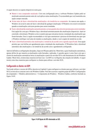 A seguir descrevo as opções disponíveis nesta guia:

    ◆   Manter o meu computador atualizado. Com esta configuração ativa, o software Windows Update pode ser
        atualizado automaticamente antes de você aplicar outras atualizações. É recomendado que você mantenha esta
        opção sempre marcada.
    ◆   Avisar antes de fazer o download das atualizações e de instalá-las no computador: Ao marcar esta opção, o
        Windows irá avisá-lo antes de fazer o download de qualquer atualização. O Windows irá avisá-lo novamente
        quando as atualizações estiverem prontas para serem instaladas.
    ◆   Fazer o download das atualizações autoamticamente e avisar quando elas estiverem prontas para serem instaladas:
        Esta opção faz com que o Windows faça o download automaticamente das atualizações disponíveis. Após ter
        concluído o download, o Windows aviso o usuário para que este possa iniciar a instalação das atualizações que
        foram baixadas. Esta é a opção recomendada se você quer automatizar o processo de download, mas quer que
        o Windows notifique você antes de instalar as atualizações, dando a você a opção de instalá-las ou não.
    ◆   Fazer o download automático das atualizações e instalá-las de acordo com a agenda especificada: Esta opção
        permite que você defina um agendamento para a instalação das atualizações. O Winodwos fará o download
        automático das atualizações e irá isntalá-las de acordo com o agendamento configurado.

Após ter definido as configurações desejadas, clique em OK para aplicá-las. Muito bem, a guia Atualizações automáticas,
apenas define de que maneira as atualizações serão baixadas e aplicadas. A questão agora é como fazer com que o
cliente de atualizações automáticas baixe as atualizações a partir do servidor SUS e não diretamente do site Windows
Update. Muito bem, existem duas maneiras de fazer isso: via GPO ou via Registry das estações de trabalho. A seguir
mostro estas duas maneiras para configurar os clientes para utilizar o servidor SUS.


Configurando os clientes via GOP:
Você pode utilizar o recurso de GPOs, descrito no Capítulo 9, para configurar os clientes para que utilizem o servidor
SUS, ao invés de se conectar com o site Windows Update. Você deve acessar o seguinte grupo de GPOs: Configurações
do computador -> Modelos administrativos -> Componentes do Windows – Windows Update, conforme ilustrado na
figura 14.69:




                                      Figura 14.69 Opções de GPO relacionadas ao SUS.



                                                          941                                www.juliobattisti.com.br
 