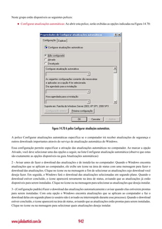 Neste grupo estão disponíveis as seguintes polices:

     ◆   Configurar atualizações automáticas: Ao abrir esta police, serão exibidas as opções indicadas na Figura 14.70:




                                   Figura 14.70 A police Configurar atualiações automáticas.

A police Configurar atualizações automáticas especifica se o computador irá receber atualizações de segurança e
outros downloads importantes através do serviço de atualização automática do Windows.

Essa configuração permite especificar a ativação das atualizações automáticas no computador. Ao marcar a opção
Ativado, você deve selecionar uma das opções a seguir, na lista Configurar atualização automática (observe que estas
são exatamente as opções disponíveis na guia Atualizações automáticas):

2 - Avisar antes de fazer o download das atualizações e de instalá-las no computador: Quando o Windows encontra
atualizações que se aplicam ao computador, ele exibe um ícone na área de status com uma mensagem para fazer o
download das atualizações. Clique no ícone ou na mensagem a fim de selecionar as atualizações cujo download você
deseja fazer. Em seguida, o Windows fará o download das atualizações selecionadas em segundo plano. Quando o
download estiver concluído, o ícone aparecerá novamente na área de status, avisando que as atualizações já estão
disponíveis para serem instaladas. Clique no ícone ou na mensagem para selecionar as atualizações que deseja instalar.

3 - (Configuração padrão) Fazer o download das atualizações automaticamente e avisar quando elas estiverem prontas
para serem instaladas: Com esta opção o Windows encontra atualizações que se aplicam ao computador e faz o
download delas em segundo plano (o usuário não é avisado ou interrompido durante esse processo). Quando o download
estiver concluído, o ícone aparecerá na área de status, avisando que as atualizações estão prontas para serem instaladas.
Clique no ícone ou na mensagem para selecionar quais atualizações deseja instalar.




www.juliobattisti.com.br                                    942
 