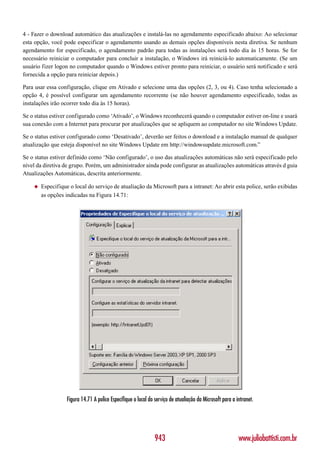 4 - Fazer o download automático das atualizações e instalá-las no agendamento especificado abaixo: Ao selecionar
esta opção, você pode especificar o agendamento usando as demais opções disponíveis nesta diretiva. Se nenhum
agendamento for especificado, o agendamento padrão para todas as instalações será todo dia às 15 horas. Se for
necessário reiniciar o computador para concluir a instalação, o Windows irá reiniciá-lo automaticamente. (Se um
usuário fizer logon no computador quando o Windows estiver pronto para reiniciar, o usuário será notificado e será
fornecida a opção para reiniciar depois.)

Para usar essa configuração, clique em Ativado e selecione uma das opções (2, 3, ou 4). Caso tenha selecionado a
opção 4, é possível configurar um agendamento recorrente (se não houver agendamento especificado, todas as
instalações irão ocorrer todo dia às 15 horas).

Se o status estiver configurado como ‘Ativado’, o Windows reconhecerá quando o computador estiver on-line e usará
sua conexão com a Internet para procurar por atualizações que se apliquem ao computador no site Windows Update.

Se o status estiver configurado como ‘Desativado’, deverão ser feitos o download e a instalação manual de qualquer
atualização que esteja disponível no site Windows Update em http://windowsupdate.microsoft.com.”

Se o status estiver definido como ‘Não configurado’, o uso das atualizações automáticas não será especificado pelo
nível da diretiva de grupo. Porém, um administrador ainda pode configurar as atualizações automáticas através d guia
Atualizações Automáticas, descrita anteriormente.

    ◆   Especifique o local do serviço de atualiação da Microsoft para a intranet: Ao abrir esta police, serão exibidas
        as opções indicadas na Figura 14.71:




                   Figura 14.71 A police Especifique o local do serviço de atualiação da Microsoft para a intranet.




                                                                943                                        www.juliobattisti.com.br
 