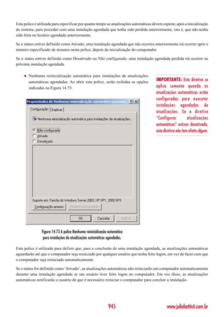 Esta police é utilizada para especificar por quanto tempo as atualizações automáticas devem esperar, após a inicialização
do sistema, para proceder com uma instalação agendada que tenha sido perdida anteriormente, isto é, que não tenha
sido feita no horário agendado anteriormente.

Se o status estiver definido como Ativado, uma instalação agendada que não ocorreu anteriormente irá ocorrer após o
número especificado de minutos nesta police, depois da inicialização do computador.

Se o status estiver definido como Desativado ou Não configurado, uma instalação agendada perdida irá ocorrer na
próxima instalação agendada.

     ◆   Nenhuma reinicialização automática para instalações de atualizações
         automáticas agendadas: Ao abrir esta police, serão exibidas as opções          IMPORTANTE: Esta diretiva se
         indicadas na Figura 14.73:                                                     aplica somente quando as
                                                                                        atualizações automáticas estão
                                                                                        configuradas para executar
                                                                                        instalações agendadas de
                                                                                        atualizações. Se a diretiva
                                                                                        “Configurar          atualizações
                                                                                        automáticas” estiver desativada,
                                                                                        esta diretiva não tem efeito algum.




                Figura 14.73 A police Nenhuma reinicialização automática
                 para instalações de atualizações automáticas agendadas.

Esta police é utilizada para definir que, para a conclusão de uma instalação agendada, as atualizações automáticas
aguardarão até que o computador seja reiniciado por qualquer usuário que tenha feito logon, em vez de fazer com que
o computador seja reiniciado automaticamente.

Se o status for definido como ‘Ativado’, as atualizações automáticas não reiniciarão um computador automaticamente
durante uma instalação agendada se um usuário tiver feito logon no computador. Em vez disso, as atualizações
automáticas notificarão o usuário de que é necessário reiniciar o computador para concluir a instalação.




                                                              945                              www.juliobattisti.com.br
 