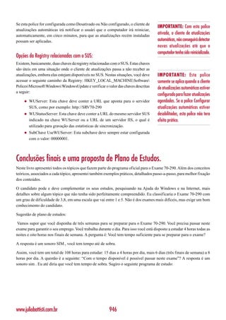 Se esta police for configurada como Desativado ou Não configurado, o cliente de
                                                                                      IMPORTANTE: Com esta police
atualizações automáticas irá notificar o usuári que o computador irá reiniciar,
automaticamente, em cinco minutos, para que as atualizações recém instaladas
                                                                                      ativada, o cliente de atualizações
possam ser aplicadas.                                                                 automáticas, não conseguirá detectar
                                                                                      novas atualizações até que o
                                                                                      computador tenha sido reinicializado.
Opções da Registry relacionadas com o SUS:
Existem, basicamente, duas chaves da registry relacionadas com o SUS. Estas chaves
são úteis em uma situação onde o cliente de atualizações passa a não receber as
atualizações, embora elas estejam disponíveis no SUS. Nestas situações, você deve     IMPORTANTE: Esta police
acessar o seguinte caminho da Registry: HKEY_LOCAL_MACHINESoftware                  somente se aplica quando o cliente
PolicesMicrosoftWindowsWindowsUpdate e verificar o valor das chaves descritas      de atualizações automáticas estiver
a seguir:
                                                                                      configurado para fazer atualizações
    ◆   WUServer: Esta chave deve conter a URL que aponta para o servidor             agendadas. Se a police Configurar
        SUS, como por exemplo: http://SRV70-290                                       atualizações automáticas estiver
    ◆   WUStatusServer: Esta chave deve conter a URL do mesmo servidor SUS            desabilitadas, esta police não tera
        indicado na chave WUServer ou a URL de um servidor IIS, o qual é              efeito prático.
        utilizado para gravação das estatísticas de sincronização.
    ◆   SubChave UseWUServer: Esta subchave deve sempre estar configurada
        com o valor: 00000001.




Conclusões finais e uma proposta de Plano de Estudos.
Neste livro apresentei todos os tópicos que fazem parte do programa oficial para o Exame 70-290. Além dos conceitos
teóricos, associados a cada tópico, apresentei também exemplos práticos, detalhados passo-a-passo, para melhor fixação
dos conteúdos.

O candidato pode e deve complementar os seus estudos, pesquisando na Ajuda do Windows e na Internet, mais
detalhes sobre algum tópico que não tenha sido perfeitamente compreendido. Eu classificaria o Exame 70-290 com
um grau de dificuldade de 3,8, em uma escala que vai entre 1 e 5. Não é dos exames mais difíceis, mas exige um bom
conhecimento do candidato.

Sugestão de plano de estudos:

 Vamos supor que você disponha de três semanas para se preparar para o Exame 70-290. Você precisa passar neste
exame para garantir o seu emprego. Você trabalha durante o dia. Para isso você está disposto a estudar 4 horas todas as
noites e oito horas nos finais de semana. A pergunta é: Você tem tempo suficiente para se preparar para o exame?

A resposta é um sonoro SIM , você tem tempo até de sobra.

Assim, você tem um total de 108 horas para estudar: 15 dias a 4 horas por dia, mais 6 dias (três finais de semana) a 8
horas por dia. A questão é a seguinte: “Com o tempo disponível é possível passar neste exame”? A resposta é um
sonoro sim . Eu até diria que você tem tempo de sobra. Sugiro o seguinte programa de estudo:




www.juliobattisti.com.br                                 946
 