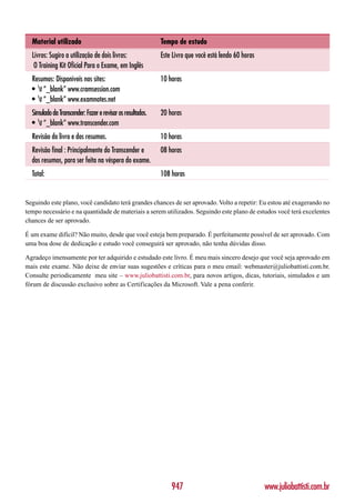 Material utilizado                                        Tempo de estudo
  Livros: Sugiro a utilização de dois livros:               Este Livro que você está lendo 60 horas
   O Training Kit Oficial Para o Exame, em Inglês
  Resumos: Disponíveis nos sites:                           10 horas
  • t “_blank” www.cramsession.com
  • t “_blank” www.examnotes.net
  Simulado da Transcender: Fazer e revisar os resultados.   20 horas
  • t “_blank” www.transcender.com
  Revisão do livro e dos resumos.                           10 horas
  Revisão final : Principalmente do Transcender e           08 horas
  dos resumos, para ser feita na véspera do exame.
  Total:                                                    108 horas


Seguindo este plano, você candidato terá grandes chances de ser aprovado. Volto a repetir: Eu estou até exagerando no
tempo necessário e na quantidade de materiais a serem utilizados. Seguindo este plano de estudos você terá excelentes
chances de ser aprovado.

É um exame difícil? Não muito, desde que você esteja bem preparado. É perfeitamente possível de ser aprovado. Com
uma boa dose de dedicação e estudo você conseguirá ser aprovado, não tenha dúvidas disso.

Agradeço imensamente por ter adquirido e estudado este livro. É meu mais sincero desejo que você seja aprovado em
mais este exame. Não deixe de enviar suas sugestões e críticas para o meu email: webmaster@juliobattisti.com.br.
Consulte periodicamente meu site – www.juliobattisti.com.br, para novos artigos, dicas, tutoriais, simulados e um
fórum de discussão exclusivo sobre as Certificações da Microsoft. Vale a pena conferir.




                                                                947                                   www.juliobattisti.com.br
 