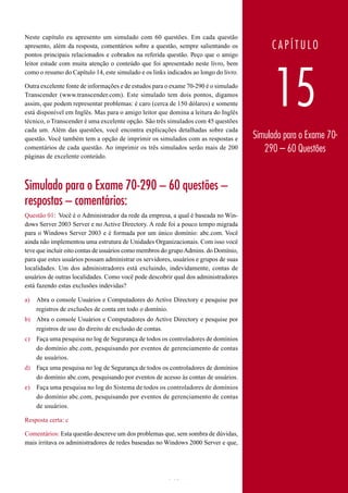 Neste capítulo eu apresento um simulado com 60 questões. Em cada questão
apresento, além da resposta, comentários sobre a questão, sempre salientando os            CAPÍTULO
pontos principais relacionados e cobrados na referida questão. Peço que o amigo
leitor estude com muita atenção o conteúdo que foi apresentado neste livro, bem




                                                                                            15
como o resumo do Capítulo 14, este simulado e os links indicados ao longo do livro.

Outra excelente fonte de informações e de estudos para o exame 70-290 é o simulado
Transcender (www.transcender.com). Este simulado tem dois pontos, digamos
assim, que podem representar problemas: é caro (cerca de 150 dólares) e somente
está disponível em Inglês. Mas para o amigo leitor que domina a leitura do Inglês
técnico, o Transcender é uma excelente opção. São três simulados com 45 questões
cada um. Além das questões, você encontra explicações detalhadas sobre cada
questão. Você também tem a opção de imprimir os simulados com as respostas e          Simulado para o Exame 70-
comentários de cada questão. Ao imprimir os três simulados serão mais de 200             290 – 60 Questões
páginas de excelente conteúdo.



Simulado para o Exame 70-290 – 60 questões –
respostas – comentários:
Questão 01: Você é o Administrador da rede da empresa, a qual é baseada no Win-
dows Server 2003 Server e no Active Directory. A rede foi a pouco tempo migrada
para o Windows Server 2003 e é formada por um único domínio: abc.com. Você
ainda não implementou uma estrutura de Unidades Organizacionais. Com isso você
teve que incluir oito contas de usuários como membros do grupo Admins. do Domínio,
para que estes usuários possam administrar os servidores, usuários e grupos de suas
localidades. Um dos administradores está excluindo, indevidamente, contas de
usuários de outras localidades. Como você pode descobrir qual dos administradores
está fazendo estas exclusões indevidas?

a)   Abra o console Usuários e Computadores do Active Directory e pesquise por
     registros de exclusões de conta em todo o domínio.
b) Abra o console Usuários e Computadores do Active Directory e pesquise por
   registros de uso do direito de exclusão de contas.
c)   Faça uma pesquisa no log de Segurança de todos os controladores de domínios
     do domínio abc.com, pesquisando por eventos de gerenciamento de contas
     de usuários.
d) Faça uma pesquisa no log de Segurança de todos os controladores de domínios
   do domínio abc.com, pesquisando por eventos de acesso às contas de usuários.
e)   Faça uma pesquisa no log do Sistema de todos os controladores de domínios
     do domínio abc.com, pesquisando por eventos de gerenciamento de contas
     de usuários.

Resposta certa: c

Comentários: Esta questão descreve um dos problemas que, sem sombra de dúvidas,
mais irritava os administradores de redes baseadas no Windows 2000 Server e que,




www.juliobattisti.com.br                               948
 